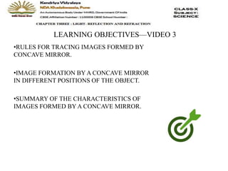 LEARNING OBJECTIVES—VIDEO 3
•RULES FOR TRACING IMAGES FORMED BY
CONCAVE MIRROR.
•IMAGE FORMATION BY A CONCAVE MIRROR
IN DIFFERENT POSITIONS OF THE OBJECT.
•SUMMARY OF THE CHARACTERISTICS OF
IMAGES FORMED BY A CONCAVE MIRROR.
 