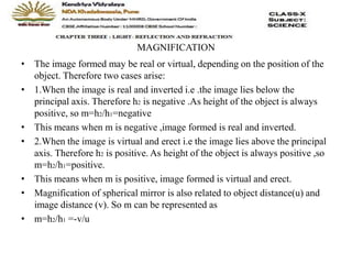 MAGNIFICATION
• The image formed may be real or virtual, depending on the position of the
object. Therefore two cases arise:
• 1.When the image is real and inverted i.e .the image lies below the
principal axis. Therefore h2 is negative .As height of the object is always
positive, so m=h2/h1=negative
• This means when m is negative ,image formed is real and inverted.
• 2.When the image is virtual and erect i.e the image lies above the principal
axis. Therefore h2 is positive. As height of the object is always positive ,so
m=h2/h1=positive.
• This means when m is positive, image formed is virtual and erect.
• Magnification of spherical mirror is also related to object distance(u) and
image distance (v). So m can be represented as
• m=h2/h1 =-v/u
 