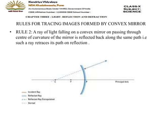 RULES FOR TRACING IMAGES FORMED BY CONVEX MIRROR
• RULE 2: A ray of light falling on a convex mirror on passing through
centre of curvature of the mirror is reflected back along the same path i.e
such a ray retraces its path on reflection .
 