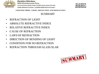SUMMARY
• REFRACTION OF LIGHT
• ABSOLUTE REFRACTIVE INDEX
• RELATIVE REFRACTIVE INDEX
• CAUSE OF REFRACTION
• LAWS OF REFRACTION
• DIRECTION OF BENDING OF LIGHT
• CONDITION FOR NO REFRACTION
• REFRACTION THROUGH GLASS SLAB
 