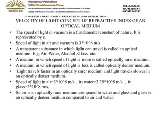 VELOCITY OF LIGHT CONCEPT OF REFRACTIVE INDEX OF AN
OPTICAL MEDIUM
• The speed of light in vacuum is a fundamental constant of nature. It is
represented by c.
• Speed of light in air and vacuum is 3*10^8 m/s.
• A transparent substance in which light can travel is called an optical
medium. E.g. Air, Water, Alcohol ,Glass etc.
• A medium in which speed of light is more is called optically rarer medium.
• A medium in which speed of light is less is called optically denser medium.
• Light travels faster in an optically rarer medium and light travels slower in
an optically denser medium.
• Speed of light in air=3*10^8 m/s , in water=2.25*10^8 m/s , in
glass=2*10^8 m/s.
• So air is an optically rarer medium compared to water and glass and glass is
an optically denser medium compared to air and water.
 