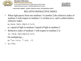 RELATIVE REFRACTIVE INDEX
• When light passes from one medium 1 to another 2,the refractive index of
medium 2 with respect to medium 1 is written as n21 and is called relative
refractive index.
n21=n2/n1 =(c/v2 )/(c/v1 ) =v1/v2
n21=speed of light in medium 1/speed of light in medium 2
• Refractive index of medium 1 with respect to medium 2 is
n12 =n1/n2 =(c/v1)/(c/v2) =v2/v1
On multiplying—
n21 * n12 =v1/v2 * v2/v1 =1
• n21=1/n12
 