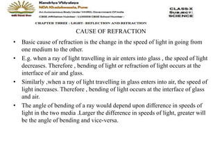 CAUSE OF REFRACTION
• Basic cause of refraction is the change in the speed of light in going from
one medium to the other.
• E.g. when a ray of light travelling in air enters into glass , the speed of light
decreases. Therefore , bending of light or refraction of light occurs at the
interface of air and glass.
• Similarly ,when a ray of light travelling in glass enters into air, the speed of
light increases. Therefore , bending of light occurs at the interface of glass
and air.
• The angle of bending of a ray would depend upon difference in speeds of
light in the two media .Larger the difference in speeds of light, greater will
be the angle of bending and vice-versa.
 
