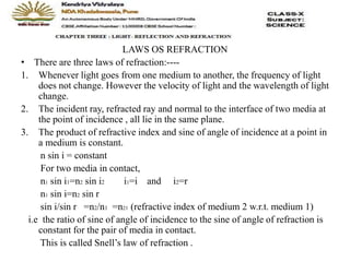 LAWS OS REFRACTION
• There are three laws of refraction:----
1. Whenever light goes from one medium to another, the frequency of light
does not change. However the velocity of light and the wavelength of light
change.
2. The incident ray, refracted ray and normal to the interface of two media at
the point of incidence , all lie in the same plane.
3. The product of refractive index and sine of angle of incidence at a point in
a medium is constant.
n sin i = constant
For two media in contact,
n1 sin i1=n2 sin i2 i1=i and i2=r
n1 sin i=n2 sin r
sin i/sin r =n2/n1 =n21 (refractive index of medium 2 w.r.t. medium 1)
i.e the ratio of sine of angle of incidence to the sine of angle of refraction is
constant for the pair of media in contact.
This is called Snell’s law of refraction .
 