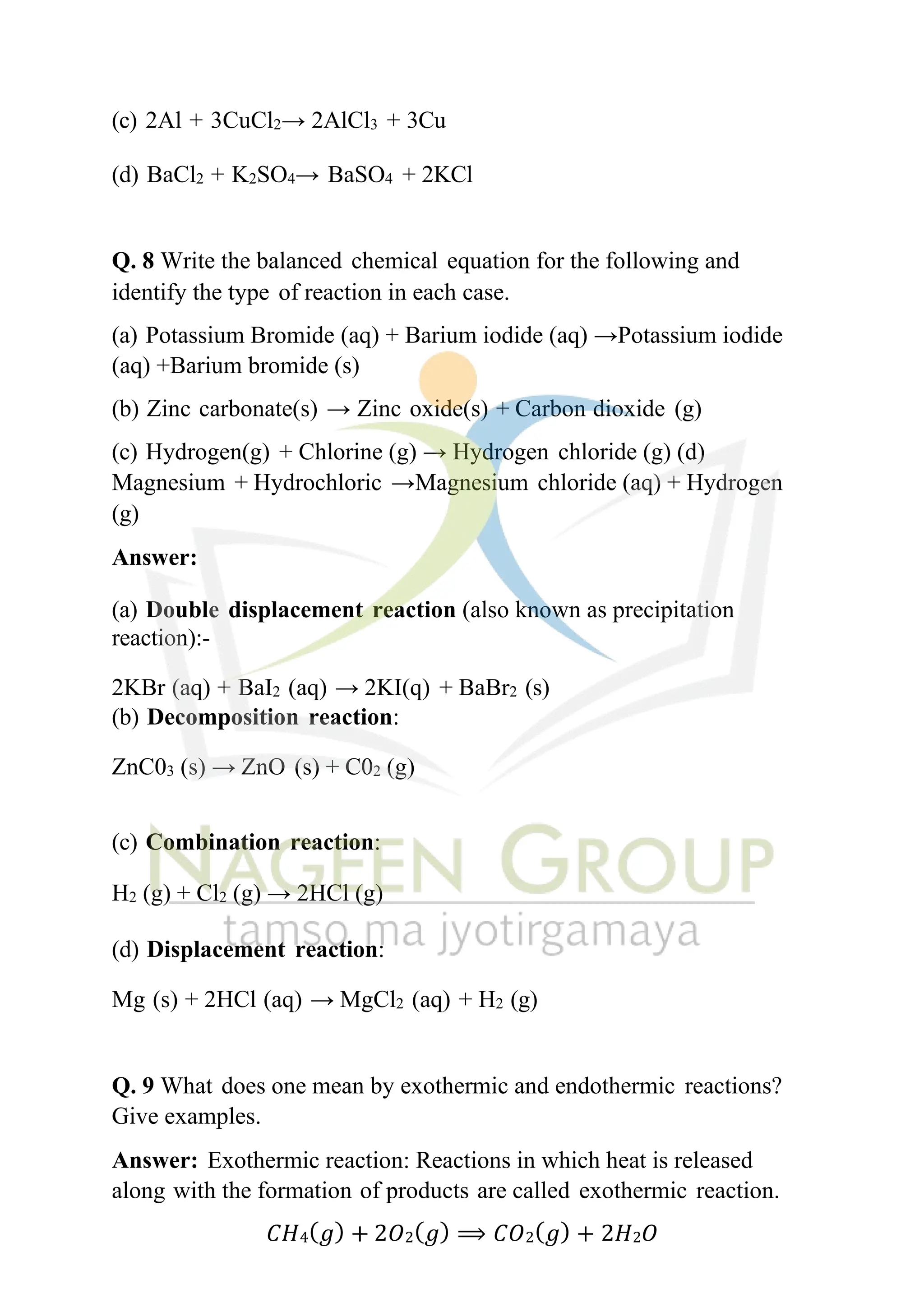 (c) 2Al + 3CuCl2→ 2AlCl3 + 3Cu
(d) BaCl2 + K2SO4→ BaSO4 + 2KCl
Q. 8 Write the balanced chemical equation for the following and
identify the type of reaction in each case.
(a) Potassium Bromide (aq) + Barium iodide (aq) →Potassium iodide
(aq) +Barium bromide (s)
(b) Zinc carbonate(s) → Zinc oxide(s) + Carbon dioxide (g)
(c) Hydrogen(g) + Chlorine (g) → Hydrogen chloride (g) (d)
Magnesium + Hydrochloric →Magnesium chloride (aq) + Hydrogen
(g)
Answer:
(a) Double displacement reaction (also known as precipitation
reaction):-
2KBr (aq) + BaI2 (aq) → 2KI(q) + BaBr2 (s)
(b) Decomposition reaction:
ZnC03 (s) → ZnO (s) + C02 (g)
(c) Combination reaction:
H2 (g) + Cl2 (g) → 2HCl (g)
(d) Displacement reaction:
Mg (s) + 2HCl (aq) → MgCl2 (aq) + H2 (g)
Q. 9 What does one mean by exothermic and endothermic reactions?
Give examples.
Answer: Exothermic reaction: Reactions in which heat is released
along with the formation of products are called exothermic reaction.
𝐶𝐻4(𝑔) + 2𝑂2(𝑔) ⟹ 𝐶𝑂2(𝑔) + 2𝐻2𝑂
 