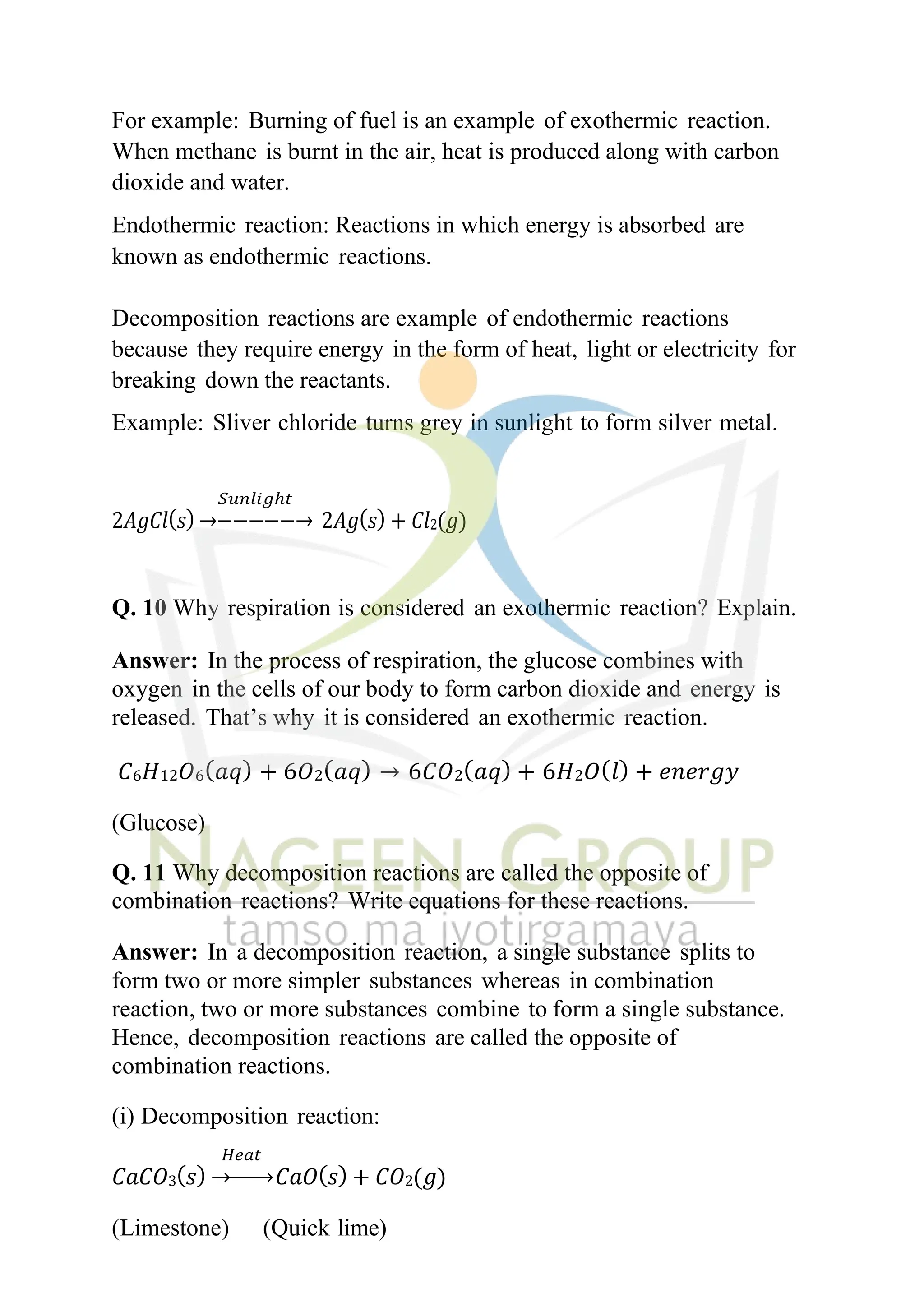 For example: Burning of fuel is an example of exothermic reaction.
When methane is burnt in the air, heat is produced along with carbon
dioxide and water.
Endothermic reaction: Reactions in which energy is absorbed are
known as endothermic reactions.
Decomposition reactions are example of endothermic reactions
because they require energy in the form of heat, light or electricity for
breaking down the reactants.
Example: Sliver chloride turns grey in sunlight to form silver metal.
𝑆𝑢𝑛𝑙𝑖𝑔ℎ𝑡
2𝐴𝑔𝐶𝑙(𝑠) →−−−−−→ 2𝐴𝑔(𝑠) + 𝐶𝑙2(𝑔)
Q. 10 Why respiration is considered an exothermic reaction? Explain.
Answer: In the process of respiration, the glucose combines with
oxygen in the cells of our body to form carbon dioxide and energy is
released. That’s why it is considered an exothermic reaction.
𝐶6𝐻12𝑂6(𝑎𝑞) + 6𝑂2(𝑎𝑞) → 6𝐶𝑂2(𝑎𝑞) + 6𝐻2𝑂(𝑙) + 𝑒𝑛𝑒𝑟𝑔𝑦
(Glucose)
Q. 11 Why decomposition reactions are called the opposite of
combination reactions? Write equations for these reactions.
Answer: In a decomposition reaction, a single substance splits to
form two or more simpler substances whereas in combination
reaction, two or more substances combine to form a single substance.
Hence, decomposition reactions are called the opposite of
combination reactions.
(i) Decomposition reaction:
𝐻𝑒𝑎𝑡
𝐶𝑎𝐶𝑂3(𝑠) →−−→𝐶𝑎𝑂(𝑠) + 𝐶𝑂2(𝑔)
(Limestone) (Quick lime)
 
