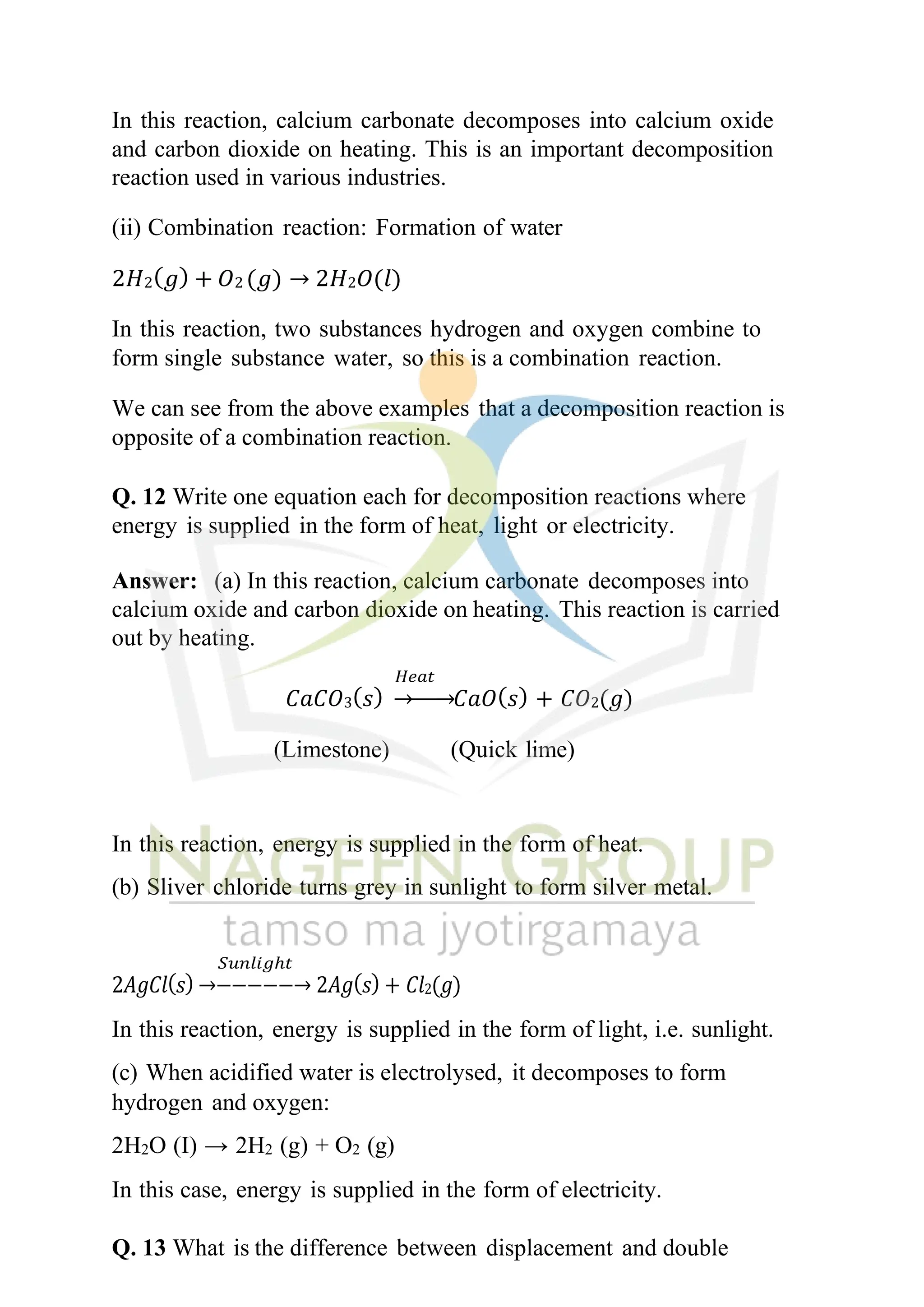 In this reaction, calcium carbonate decomposes into calcium oxide
and carbon dioxide on heating. This is an important decomposition
reaction used in various industries.
(ii) Combination reaction: Formation of water
2𝐻2(𝑔) + 𝑂2 (𝑔) → 2𝐻2𝑂(𝑙)
In this reaction, two substances hydrogen and oxygen combine to
form single substance water, so this is a combination reaction.
We can see from the above examples that a decomposition reaction is
opposite of a combination reaction.
Q. 12 Write one equation each for decomposition reactions where
energy is supplied in the form of heat, light or electricity.
Answer: (a) In this reaction, calcium carbonate decomposes into
calcium oxide and carbon dioxide on heating. This reaction is carried
out by heating.
𝐻𝑒𝑎𝑡
𝐶𝑎𝐶𝑂3(𝑠) →−−→𝐶𝑎𝑂(𝑠) + 𝐶𝑂2(𝑔)
(Limestone) (Quick lime)
In this reaction, energy is supplied in the form of heat.
(b) Sliver chloride turns grey in sunlight to form silver metal.
𝑆𝑢𝑛𝑙𝑖𝑔ℎ𝑡
2𝐴𝑔𝐶𝑙(𝑠) →−−−−−→ 2𝐴𝑔(𝑠) + 𝐶𝑙2(𝑔)
In this reaction, energy is supplied in the form of light, i.e. sunlight.
(c) When acidified water is electrolysed, it decomposes to form
hydrogen and oxygen:
2H2O (I) → 2H2 (g) + O2 (g)
In this case, energy is supplied in the form of electricity.
Q. 13 What is the difference between displacement and double
 