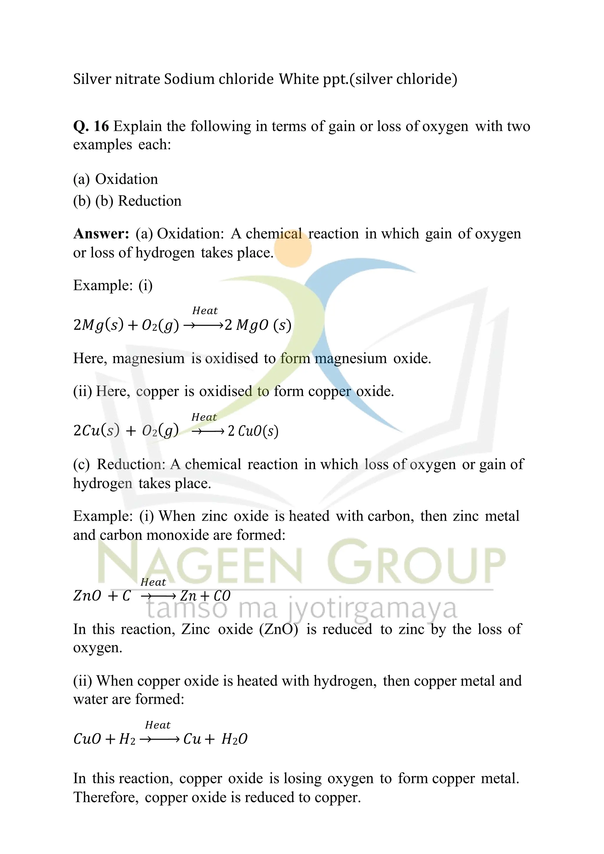 Silver nitrate Sodium chloride White ppt.(silver chloride)
Q. 16 Explain the following in terms of gain or loss of oxygen with two
examples each:
(a) Oxidation
(b) (b) Reduction
Answer: (a) Oxidation: A chemical reaction in which gain of oxygen
or loss of hydrogen takes place.
Example: (i)
𝐻𝑒𝑎𝑡
2𝑀𝑔(𝑠) + 𝑂2(𝑔) →−−→2 𝑀𝑔𝑂 (𝑠)
Here, magnesium is oxidised to form magnesium oxide.
(ii) Here, copper is oxidised to form copper oxide.
2𝐶𝑢(𝑠) + 𝑂2(𝑔)
𝐻𝑒𝑎𝑡
→−−→ 2 𝐶𝑢𝑂(𝑠)
(c) Reduction: A chemical reaction in which loss of oxygen or gain of
hydrogen takes place.
Example: (i) When zinc oxide is heated with carbon, then zinc metal
and carbon monoxide are formed:
𝑍𝑛𝑂 + 𝐶
𝐻𝑒𝑎𝑡
→−−→ 𝑍𝑛 + 𝐶𝑂
In this reaction, Zinc oxide (ZnO) is reduced to zinc by the loss of
oxygen.
(ii) When copper oxide is heated with hydrogen, then copper metal and
water are formed:
𝐻𝑒𝑎𝑡
𝐶𝑢𝑂 + 𝐻2 →−−→ 𝐶𝑢 + 𝐻2𝑂
In this reaction, copper oxide is losing oxygen to form copper metal.
Therefore, copper oxide is reduced to copper.
 