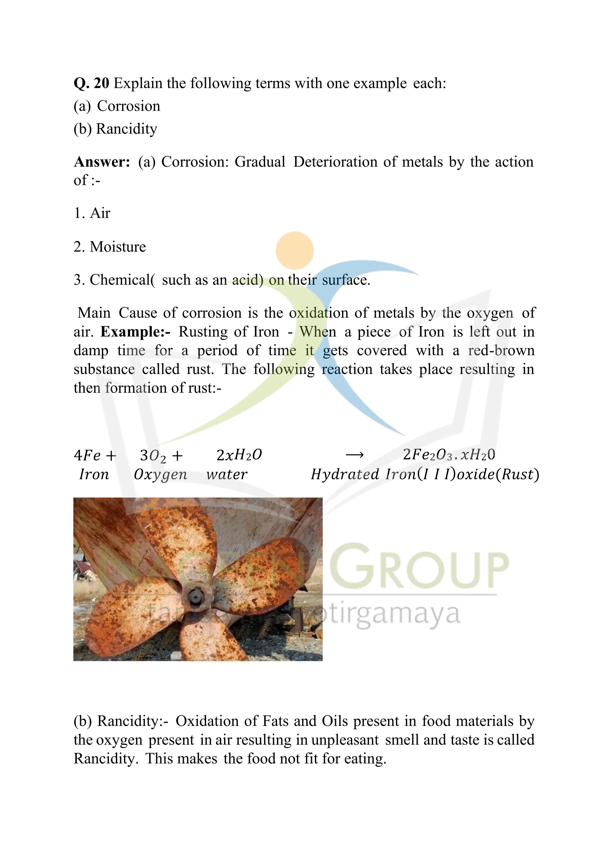 Q. 20 Explain the following terms with one example each:
(a) Corrosion
(b) Rancidity
Answer: (a) Corrosion: Gradual Deterioration of metals by the action
of :-
1. Air
2. Moisture
3. Chemical( such as an acid) on their surface.
Main Cause of corrosion is the oxidation of metals by the oxygen of
air. Example:- Rusting of Iron - When a piece of Iron is left out in
damp time for a period of time it gets covered with a red-brown
substance called rust. The following reaction takes place resulting in
then formation of rust:-
4𝐹𝑒 + 3𝑂2 + 2𝑥𝐻2𝑂 ⟶ 2𝐹𝑒2𝑂3 . 𝑥𝐻20
𝐼𝑟𝑜𝑛 𝑂𝑥𝑦𝑔𝑒𝑛 𝑤𝑎𝑡𝑒𝑟 𝐻𝑦𝑑𝑟𝑎𝑡𝑒𝑑 𝐼𝑟𝑜𝑛(𝐼 𝐼 𝐼)𝑜𝑥𝑖𝑑𝑒(𝑅𝑢𝑠𝑡)
(b) Rancidity:- Oxidation of Fats and Oils present in food materials by
the oxygen present in air resulting in unpleasant smell and taste is called
Rancidity. This makes the food not fit for eating.
 