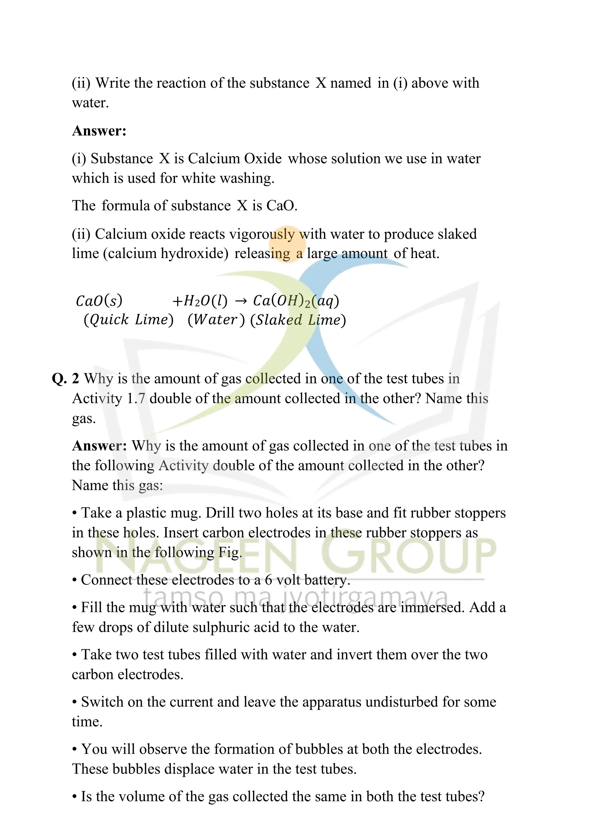 (ii) Write the reaction of the substance X named in (i) above with
water.
Answer:
(i) Substance X is Calcium Oxide whose solution we use in water
which is used for white washing.
The formula of substance X is CaO.
(ii) Calcium oxide reacts vigorously with water to produce slaked
lime (calcium hydroxide) releasing a large amount of heat.
𝐶𝑎𝑂(𝑠) +𝐻2𝑂(𝑙) → 𝐶𝑎(𝑂𝐻)2(𝑎𝑞)
(𝑄𝑢𝑖𝑐𝑘 𝐿𝑖𝑚𝑒) (𝑊𝑎𝑡𝑒𝑟) (𝑆𝑙𝑎𝑘𝑒𝑑 𝐿𝑖𝑚𝑒)
Q. 2 Why is the amount of gas collected in one of the test tubes in
Activity 1.7 double of the amount collected in the other? Name this
gas.
Answer: Why is the amount of gas collected in one of the test tubes in
the following Activity double of the amount collected in the other?
Name this gas:
• Take a plastic mug. Drill two holes at its base and fit rubber stoppers
in these holes. Insert carbon electrodes in these rubber stoppers as
shown in the following Fig.
• Connect these electrodes to a 6 volt battery.
• Fill the mug with water such that the electrodes are immersed. Add a
few drops of dilute sulphuric acid to the water.
• Take two test tubes filled with water and invert them over the two
carbon electrodes.
• Switch on the current and leave the apparatus undisturbed for some
time.
• You will observe the formation of bubbles at both the electrodes.
These bubbles displace water in the test tubes.
• Is the volume of the gas collected the same in both the test tubes?
 