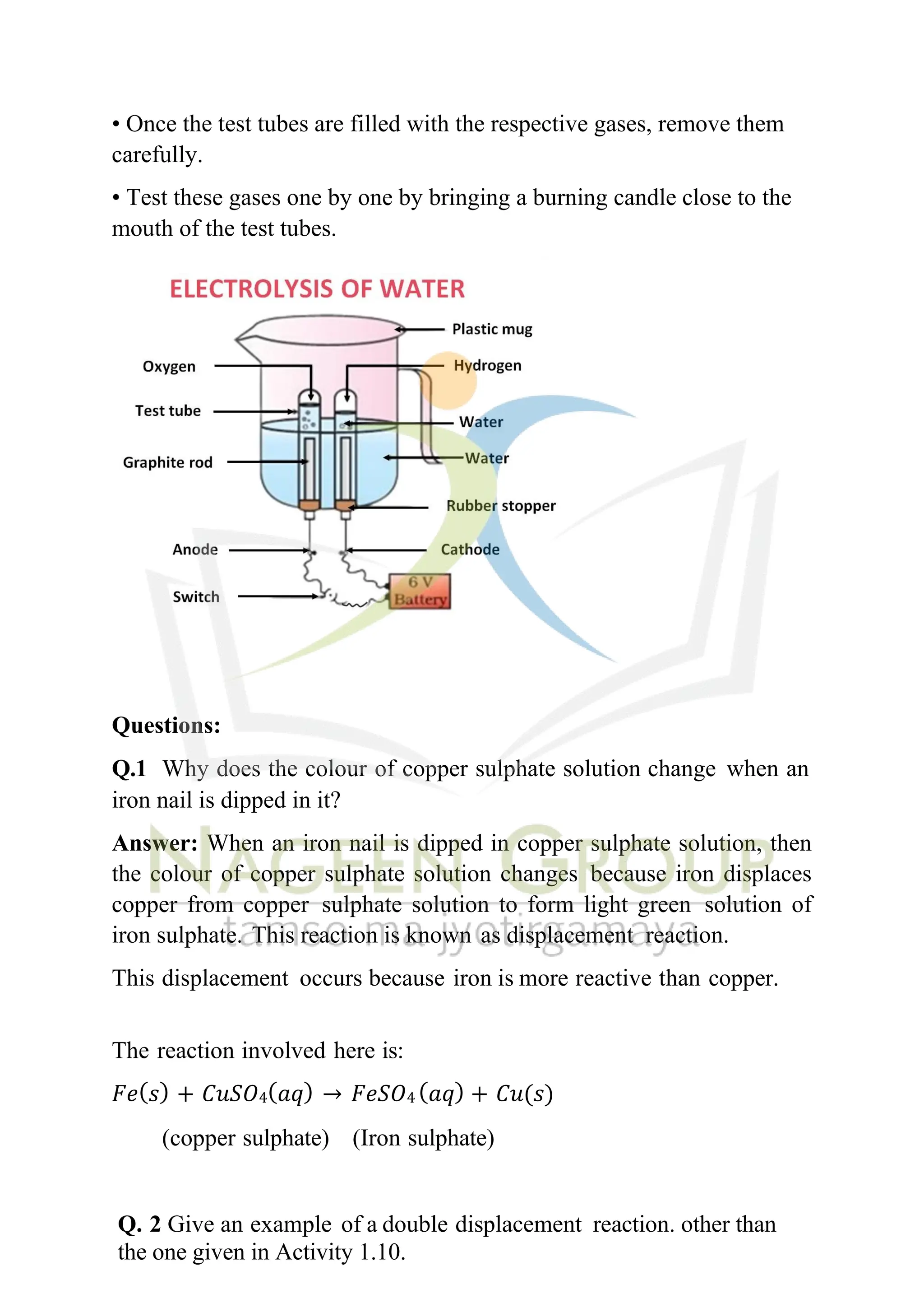 • Once the test tubes are filled with the respective gases, remove them
carefully.
• Test these gases one by one by bringing a burning candle close to the
mouth of the test tubes.
Questions:
Q.1 Why does the colour of copper sulphate solution change when an
iron nail is dipped in it?
Answer: When an iron nail is dipped in copper sulphate solution, then
the colour of copper sulphate solution changes because iron displaces
copper from copper sulphate solution to form light green solution of
iron sulphate. This reaction is known as displacement reaction.
This displacement occurs because iron is more reactive than copper.
The reaction involved here is:
𝐹𝑒(𝑠) + 𝐶𝑢𝑆𝑂4(𝑎𝑞) → 𝐹𝑒𝑆𝑂4 (𝑎𝑞) + 𝐶𝑢(𝑠)
(copper sulphate) (Iron sulphate)
Q. 2 Give an example of a double displacement reaction. other than
the one given in Activity 1.10.
 
