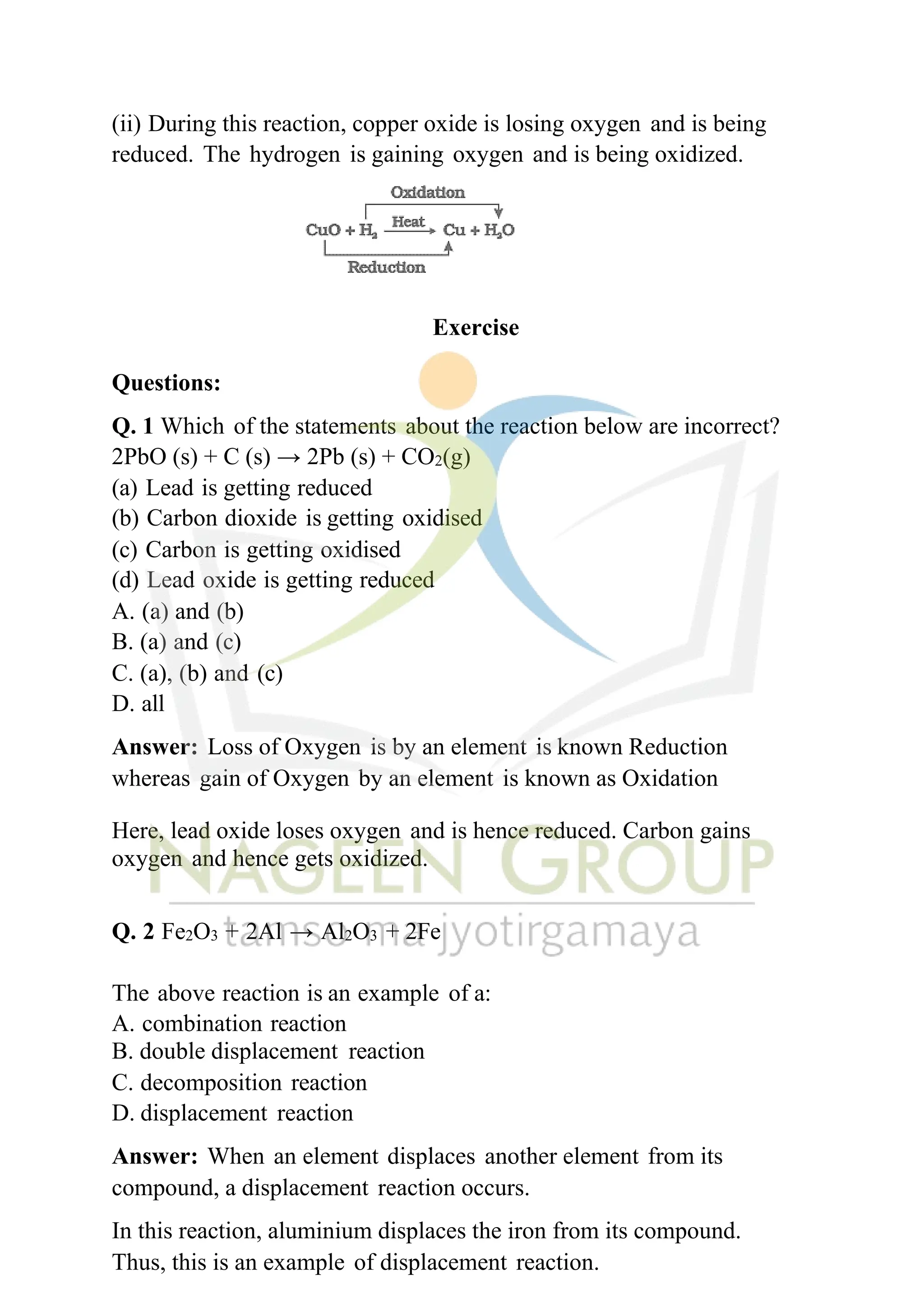 (ii) During this reaction, copper oxide is losing oxygen and is being
reduced. The hydrogen is gaining oxygen and is being oxidized.
Exercise
Questions:
Q. 1 Which of the statements about the reaction below are incorrect?
2PbO (s) + C (s) → 2Pb (s) + CO2(g)
(a) Lead is getting reduced
(b) Carbon dioxide is getting oxidised
(c) Carbon is getting oxidised
(d) Lead oxide is getting reduced
A. (a) and (b)
B. (a) and (c)
C. (a), (b) and (c)
D. all
Answer: Loss of Oxygen is by an element is known Reduction
whereas gain of Oxygen by an element is known as Oxidation
Here, lead oxide loses oxygen and is hence reduced. Carbon gains
oxygen and hence gets oxidized.
Q. 2 Fe2O3 + 2Al → Al2O3 + 2Fe
The above reaction is an example of a:
A. combination reaction
B. double displacement reaction
C. decomposition reaction
D. displacement reaction
Answer: When an element displaces another element from its
compound, a displacement reaction occurs.
In this reaction, aluminium displaces the iron from its compound.
Thus, this is an example of displacement reaction.
 