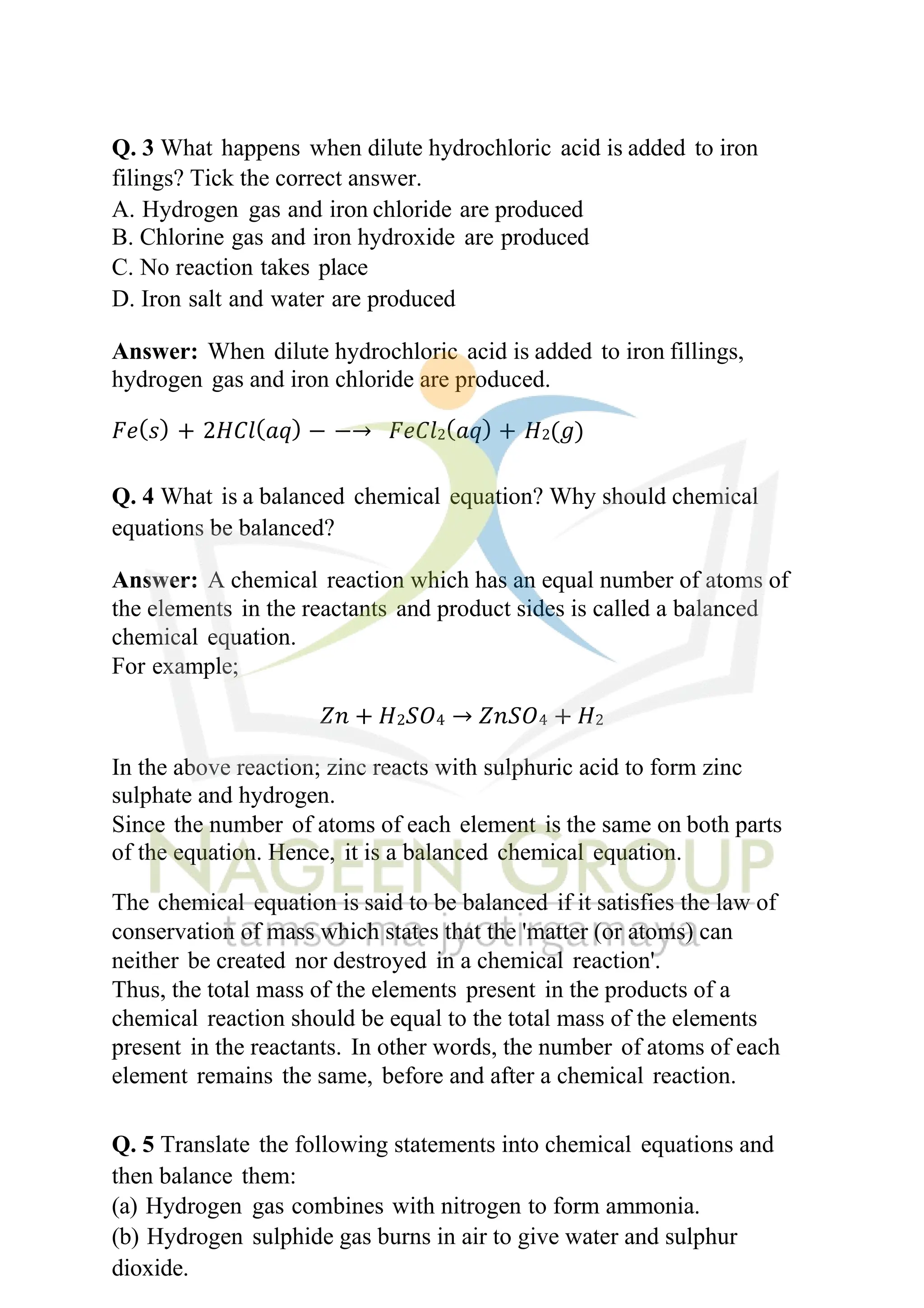 Q. 3 What happens when dilute hydrochloric acid is added to iron
filings? Tick the correct answer.
A. Hydrogen gas and iron chloride are produced
B. Chlorine gas and iron hydroxide are produced
C. No reaction takes place
D. Iron salt and water are produced
Answer: When dilute hydrochloric acid is added to iron fillings,
hydrogen gas and iron chloride are produced.
𝐹𝑒(𝑠) + 2𝐻𝐶𝑙(𝑎𝑞) − −→ 𝐹𝑒𝐶𝑙2(𝑎𝑞) + 𝐻2(𝑔)
Q. 4 What is a balanced chemical equation? Why should chemical
equations be balanced?
Answer: A chemical reaction which has an equal number of atoms of
the elements in the reactants and product sides is called a balanced
chemical equation.
For example;
𝑍𝑛 + 𝐻2𝑆𝑂4 → 𝑍𝑛𝑆𝑂4 + 𝐻2
In the above reaction; zinc reacts with sulphuric acid to form zinc
sulphate and hydrogen.
Since the number of atoms of each element is the same on both parts
of the equation. Hence, it is a balanced chemical equation.
The chemical equation is said to be balanced if it satisfies the law of
conservation of mass which states that the 'matter (or atoms) can
neither be created nor destroyed in a chemical reaction'.
Thus, the total mass of the elements present in the products of a
chemical reaction should be equal to the total mass of the elements
present in the reactants. In other words, the number of atoms of each
element remains the same, before and after a chemical reaction.
Q. 5 Translate the following statements into chemical equations and
then balance them:
(a) Hydrogen gas combines with nitrogen to form ammonia.
(b) Hydrogen sulphide gas burns in air to give water and sulphur
dioxide.
 