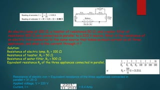 An electric lamp of 100 Ω, a toaster of resistance 50 Ω, and a water filter of
resistance 500 Ω are connected in parallel to a 220 V source. What is the resistance of
an electric iron connected to the same source that takes as much current as all three
appliances, and what is the current through it ?
Solution:
Resistance of electric lamp, R1 = 100 Ω
Resistance of toaster, R2 = 50 Ω
Resistance of water filter, R3 = 500 Ω
Equivalent resistance Rp of the three appliances connected in parallel, is
Resistance of electric iron = Equivalent resistance of the three appliances connected in
parallel = 31.25 Ω
Applied voltage, V = 220 V
Current, I = = 6.4 Amp
 