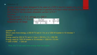  Question 12
Several electric bulbs designed to be used on a 220 V electric supply line, are rated 10
W. How many lamps can be connected in parallel with each other across the two wires of
220 V line if the maximum allowable current is 5 A ?
Solution:
Here, current, I = 5 A, voltage, V = 220 V
∴ Maxium power, P = I x V = 5 x 220 = 1100W
Required no. of lamps
question 16
Which uses more energy, a 250 W TV set in 1 hr, or a 1200 W toaster in 10 minutes ?
Solution:
Energy used by 250 W TV set in 1 hour = 250 W x 1 h = 250 Wh
Energy used by 1200 W toaster in 10 minutes = 1200 W x 10 min
= 1200 x10/60 = 200 wh
Thus, the TV set uses more energy than the toaster.
 