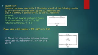  Question 14
Compare the power used in the 2 Ω resistor in each of the following circuits
(i) a 6 V battery in series with 1 Ω and 2 Ω resistors, and
(ii) a 4 V battery in parallel with 12 Ω and 2 Ω resistors.
Solution:
(i) The circuit diagram is shown in figure.
Total resistance, R = 1Ω + 2Ω = 3Ω
Potential difference, V = 6 V
Power used in 2Ω resistor = I2R = (2)2 x 2 = 8 W
(ii) The circuit diagram for this case is shown :
Power used in 2 resistor P= 𝑉2/ R = 16/ 2 = 8
WATT
 