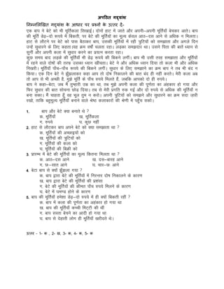 अिठठत गद्दयांर्
ननम्नमलखखत गद्दयांि के आिार पर प्रचनों के उततर दें-
,d cki us csVs dks Hkh ewfrZdyk fl[kkbZA nksuksa gkV esa tkrs vkSj viuh&viuh ewfrZ;k¡ cspdj vkrsA cki
dh ewfrZ Ms<++&nks :i;s esa fcdrh] ij csVs dh ewfrZ;ksa dk ewY; dsoy vkB&nl vkus ls vf/kd u feyrkA
gkV ls ykSVus ij csVs dks ikl cSBkdj cki] mldh ewfrZ;ksa esa jgh =qfV;ksa dks le>krk vkSj vxys fnu
mUgsa lq/kkjus ds fy, dgrkA;g Øe o"kksZa pyrk jgkA yM+dk le>nkj FkkA mlus firk dh ckrsa /;ku ls
lquha vkSj viuh dyk esa lq/kkj djus dk iz;Ru djrk jgkA
dqN le; ckn yM+ds dh ewfrZ;k¡ Hkh Ms<+ :i;s dh fcdus yxhaA cki Hkh mlh rjg le>krk vkSj ewfrZ;ksa
esa jgus okys nks"kksa dh rjQ+ mldk /;ku [khaprkA csVs us vkSj vf/kd /;ku fn;k rks dyk Hkh vkSj vf/kd
fu[kjhA ewfrZ;k¡ ik¡p&ik¡p :i;s dh fcdus yxhaA lq/kkj ds fy, le>kus dk Øe cki us rc Hkh can u
fd;kA ,d fnu csVs us >q¡>ykdj dgk vki rks nks"k fudkyus dh ckr can gh ugha djrsA esjh dyk vc
rks vki ls Hkh vPNh gS] eq>s ewfrZ ds ik¡p #i;s feyrs gSa] tcfd vkidks nks gh #i;sA
cki us dgk&csVk] tc eSa rqEgkjh mez dk Fkk] rc eq>s viuh dyk dh iw.kZrk dk vagdkj gks x;k vkSj
fQj lq/kkj dh ckr lkspuk NksM+ fn;kA rc ls esjh izxfr #d xbZ vkSj nks #i;s ls vf/kd dh ewfrZ;k¡ u
cuk ldkA eSa pkgrk gwW¡ og Hkwy rqe u djksA viuh =qfV;ksa dks le>us vkSj lq/kkjus dk Øe lnk t+kjh
j[kks] rkfd cgqewY; ewfrZ;k¡ cukus okys Js"B dykdkjksa dh Js.kh esa igq¡p ldksA
1- cki vkSj csVs D;k cukrs Fks 
d- ewfrZ;k¡ [k- ewfrZdyk
x- #i;s ?k- dqN ugha
2- gkV ls ykSVdj cki vius csVs dks D;k le>krk Fkk 
d- ewfrZ;ksa dh vPNkb;ksa dks
[k- ewfrZ;ksa dh =qfV;ksa dks
x- ewfrZ;ksa dh dyk dks
?k- ewfrZ;ksa dh fcØh dks
3- izkjEHk esa csVs dh ewfrZ;ksa dk ewY; fdruk feyrk Fkk 
d- vkB&nl vkus [k- nl&ckjg vkus
x- N%&lkr vkus ?k- pkj&N% vkus
4- csVk cki ls D;ksa >q¡>yk x;k 
d- cki }kjk csVs dh ewfrZ;ksa esa fujUrj nks"k fudkyus ds dkj.k
[k- cki }kjk csVs dh ewfrZ;ksa dh iz’kalk
x- csVs dh ewfrZ;ksa dh dher ik¡p #i;s feyus ds dkj.k
?k- csVs esa ?ke.M gksus ds dkj.k
5- cki dh ewfrZ;k¡ ges’kk Ms<+&nks #i;s esa gh D;ksa fcdrh jgha 
d- cki esa dyk dh iw.kZrk dk vgadkj gks x;k Fkk
[k- cki dh ewfrZ;k¡ dPph feV~Vh dh Fkha
x- cki lLrk cspus dk vknh gks x;k Fkk
?k- cki ls nsgkrh yksx gh ewfrZ;k¡ [kjhnrs FksA
उततर – 1- क , 2- ख, 3- क, 4- क, 5- क
 