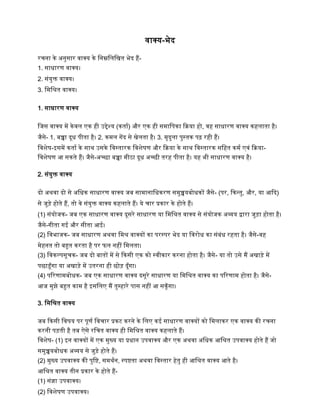 िाक्य-भेद
रचना िे अनुसार िाक्य िे द्धनम्नद्धलद्धित भेद िैं-
1. साधारण िाक्य।
2. सांयुक्त िाक्य।
3. द्धमद्धश्रत िाक्य।
1. साधारण िाक्य
द्धजस िाक्य में िेिल एि िी उद्देश्य (िताष) और एि िी समाद्धपिा किया िो, िि साधारण िाक्य ििलाता िै।
जैसे- 1. बच्चा दूध पीता िै। 2. िमल गेंद से िेलता िै। 3. मृदुला पुस्ति पढ रिी िैं।
द्धिशेर्-इसमें िताष िे साथ उसिे द्धिस्तारि द्धिशेर्ण और किया िे साथ द्धिस्तारि सद्धित िमष एिां किया-
द्धिशेर्ण आ सिते िैं। जैसे-अच्छा बच्चा मीठा दूध अच्छी तरि पीता िै। यि भी साधारण िाक्य िै।
2. सांयुक्त िाक्य
दो अथिा दो से अद्धधि साधारण िाक्य जब सामानाद्धधिरण समुच्चयबोधिों जैसे- (पर, किन्तु, और, या आकद)
से जुड़े िोते िैं, तो िे सांयुक्त िाक्य ििलाते िैं। ये चार प्रिार िे िोते िैं।
(1) सांयोजि- जब एि साधारण िाक्य दूसरे साधारण या द्धमद्धश्रत िाक्य से सांयोजि अव्यय द्वारा जुड़ा िोता िै।
जैसे-गीता गई और सीता आई।
(2) द्धिभाजि- जब साधारण अथिा द्धमश्र िाक्यों िा परस्पर भेद या द्धिरोध िा सांबांध रिता िै। जैसे-िि
मेिनत तो बहुत िरता िै पर फल निीं द्धमलता।
(3) द्धििल्पसूचि- जब दो बातों में से किसी एि िो स्िीिार िरना िोता िै। जैसे- या तो उसे मैं अिाड़े में
पछाड़ूाँगा या अिाड़े में उतरना िी छोड़ दूाँगा।
(4) पररणामबोधि- जब एि साधारण िाक्य दसूरे साधारण या द्धमद्धश्रत िाक्य िा पररणाम िोता िै। जैसे-
आज मुझे बहुत िाम िै इसद्धलए मैं तुम्िारे पास निीं आ सिूाँगा।
3. द्धमद्धश्रत िाक्य
जब किसी द्धिर्य पर पूणष द्धिचार प्रिट िरने िे द्धलए िई साधारण िाक्यों िो द्धमलािर एि िाक्य िी रचना
िरनी पड़ती िै तब ऐसे रद्धचत िाक्य िी द्धमद्धश्रत िाक्य ििलाते िैं।
द्धिशेर्- (1) इन िाक्यों में एि मुख्य या प्रधान उपिाक्य और एि अथिा अद्धधि आद्धश्रत उपिाक्य िोते िैं जो
समुच्चयबोधि अव्यय से जुड़े िोते िैं।
(2) मुख्य उपिाक्य िी पुद्धष्ट, समथषन, स्पष्टता अथिा द्धिस्तार िेतु िी आद्धश्रत िाक्य आते िै।
आद्धश्रत िाक्य तीन प्रिार िे िोते िैं-
(1) सांज्ञा उपिाक्य।
(2) द्धिशेर्ण उपिाक्य।
 