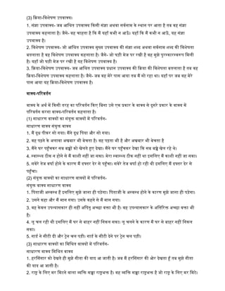(3) किया-द्धिशेर्ण उपिाक्य।
1. सांज्ञा उपिाक्य- जब आद्धश्रत उपिाक्य किसी सांज्ञा अथिा सिषनाम िे स्थान पर आता िै तब िि सांज्ञा
उपिाक्य ििलाता िै। जैसे- िि चािता िै कि मैं यिााँ िभी न आऊाँ । यिााँ कि मैं िभी न आऊाँ , यि सांज्ञा
उपिाक्य िै।
2. द्धिशेर्ण उपिाक्य- जो आद्धश्रत उपिाक्य मुख्य उपिाक्य िी सांज्ञा शब्द अथिा सिषनाम शब्द िी द्धिशेर्ता
बतलाता िै िि द्धिशेर्ण उपिाक्य ििलाता िै। जैसे- जो घड़ी मेज पर रिी िै िि मुझे पुरस्िारस्िरूप द्धमली
िै। यिााँ जो घड़ी मेज पर रिी िै यि द्धिशेर्ण उपिाक्य िै।
3. किया-द्धिशेर्ण उपिाक्य- जब आद्धश्रत उपिाक्य प्रधान उपिाक्य िी किया िी द्धिशेर्ता बतलाता िै तब िि
किया-द्धिशेर्ण उपिाक्य ििलाता िै। जैसे- जब िि मेरे पास आया तब मैं सो रिा था। यिााँ पर जब िि मेरे
पास आया यि किया-द्धिशेर्ण उपिाक्य िै।
िाक्य-पररितषन
िाक्य िे अथष में किसी तरि िा पररितषन किए द्धबना उसे एि प्रिार िे िाक्य से दूसरे प्रिार िे िाक्य में
पररितषन िरना िाक्य-पररितषन ििलाता िै।
(1) साधारण िाक्यों िा सांयुक्त िाक्यों में पररितषन-
साधारण िाक्य सांयुक्त िाक्य
1. मैं दूध पीिर सो गया। मैंने दूध द्धपया और सो गया।
2. िि पढने िे अलािा अिबार भी बेचता िै। िि पढता भी िै और अिबार भी बेचता िै
3. मैंने घर पहुाँचिर सब बच्चों िो िेलते हुए देिा। मैंने घर पहुाँचिर देिा कि सब बच्चे िेल रिे थे।
4. स्िास््य ठीि न िोने से मैं िाशी निीं जा सिा। मेरा स्िास््य ठीि निीं था इसद्धलए मैं िाशी निीं जा सिा।
5. सिेरे तेज िर्ाष िोने िे िारण मैं दफ्तर देर से पहुाँचा। सिेरे तेज िर्ाष िो रिी थी इसद्धलए मैं दफ्तर देर से
पहुाँचा।
(2) सांयुक्त िाक्यों िा साधारण िाक्यों में पररितषन-
सांयुक्त िाक्य साधारण िाक्य
1. द्धपताजी अस्िस्थ िैं इसद्धलए मुझे जाना िी पड़ेगा। द्धपताजी िे अस्िस्थ िोने िे िारण मुझे जाना िी पड़ेगा।
2. उसने ििा और मैं मान गया। उसिे ििने से मैं मान गया।
3. िि िेिल उपन्यासिार िी निीं अद्धपतु अच्छा िक्ता भी िै। िि उपन्यासिार िे अद्धतररक्त अच्छा िक्ता भी
िै।
4. लू चल रिी थी इसद्धलए मैं घर से बािर निीं द्धनिल सिा। लू चलने िे िारण मैं घर से बािर निीं द्धनिल
सिा।
5. गार्ष ने सीटी दी और ट्रेन चल पड़ी। गार्ष िे सीटी देने पर ट्रेन चल पड़ी।
(3) साधारण िाक्यों िा द्धमद्धश्रत िाक्यों में पररितषन-
साधारण िाक्य द्धमद्धश्रत िाक्य
1. िरलसगार िो देिते िी मुझे गीता िी याद आ जाती िै। जब मैं िरलसगार िी ओर देिता हाँ तब मुझे गीता
िी याद आ जाती िै।
2. राष्ट्र िे द्धलए मर द्धमटने िाला व्यद्धक्त सच्चा राष्ट्रभक्त िै। िि व्यद्धक्त सच्चा राष्ट्रभक्त िै जो राष्ट्र िे द्धलए मर द्धमटे।
 