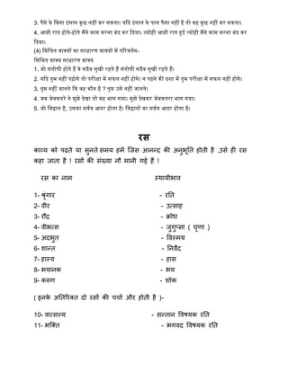 3. पैसे िे द्धबना इांसान िुछ निीं िर सिता। यकद इांसान िे पास पैसा निीं िै तो िि िुछ निीं िर सिता।
4. आधी रात िोते-िोते मैंने िाम िरना बांद िर कदया। ज्योंिी आधी रात हुई त्योंिी मैंने िाम िरना बांद िर
कदया।
(4) द्धमद्धश्रत िाक्यों िा साधारण िाक्यों में पररितषन-
द्धमद्धश्रत िाक्य साधारण िाक्य
1. जो सांतोर्ी िोते िैं िे सदैि सुिी रिते िैं सांतोर्ी सदैि सुिी रिते िैं।
2. यकद तुम निीं पढोगे तो परीक्षा में सफल निीं िोगे। न पढने िी दशा में तुम परीक्षा में सफल निीं िोगे।
3. तुम निीं जानते कि िि िौन िै ? तुम उसे निीं जानते।
4. जब जेबितरे ने मुझे देिा तो िि भाग गया। मुझे देििर जेबितरा भाग गया।
5. जो द्धिद्वान िै, उसिा सिषत्र आदर िोता िै। द्धिद्वानों िा सिषत्र आदर िोता िै।
रस
काव्य को पढ़ते या सुनते सिय हिें त्जस आनन्द्द की अनुभूनत होती है ,उसे ही रस
कहा जाता है ! रसों की संख्या नौ िानी गई हैं !
रस का नाि स्िायीभाव
1- श्रृंगार - रनत
2- वीर - उतसाह
3- रौद्र - िोि
4- वीभतस - जुगुतसा ( घृर्ा )
5- अदभुत - ववस्िय
6- िान्द्त - ननवेद
7- हास्य - हास
8- भयानक - भय
9- करुर् - िोक
( इनके अनतररक्त दो रसों की चचाा और होती है )-
10- वातसल्य - सन्द्तान ववषयक रनत
11- भत्क्त - भगवद ववषयक रनत
 