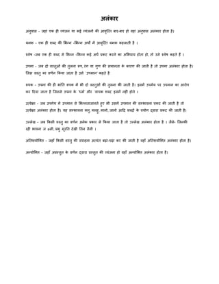 अलंकार
अनुप्रास - जहां एक ही व्यंजन या कई व्यंजनों की आवृत्तत बार-बार हो वहां अनुप्रास अलंकार होता है।
यिक - एक ही िब्द की मभन्द्न -मभन्द्न अिों िें आवृत्तत यिक कहलाती है ।
चलेष -जब एक ही िब्द से मभन्द्न -मभन्द्न कई अिा प्रकट करने का अमभप्राय होता हो, तो उसे चलेष कहते हैं ।
उपिा - जब दो वस्तुओं की तुलना रूप, रंग या गुर् की सिानता के कारर् की जाती है तो उपिा अलंकार होता है।
त्जस वस्तु का वर्ान क्रकया जाता है उसे `उपिान` कहते है
रूपक - उपिा की ही भांनत रूपक िें भी दो वस्तुओं की तुलना की जाती है। इसिें उपिेय पर उपिान का आरोप
कर हदया जाता है त्जससे उपिा के `ििा` और `वाचक िब्द` इसिें नहीं होते ।
उतप्रेक्षा - जब उपिेय िें उपिान से मभन्द्नताजानते हुए भी उसिें उपिान की सम्भावना प्रकट की जाती है तो
उतप्रेक्षा अलंकार होता है। यह सम्भावना िनु, िनहु, िानो, जानो आहद िब्दों के प्रयोग द्वारा प्रकट की जाती है।
उल्लेख - जब क्रकसी वस्तु का वर्ान अनेक प्रकार से क्रकया जाता है तो उल्लेख अलंकार होता है । जैसे- त्जनकी
रही भावना ज øसी, प्रभु िूरनत देखी नतन तैसी ।
अनतियोत्क्त - जहाँ क्रकसी वस्तु की सराहना अतयंत बढ़ा-चढ़ा कर की जाती है वहाँ अनतियोत्क्त अलंकार होता है।
अन्द्योत्क्त - जहाँ अप्रस्तुत के वर्ान द्वारा प्रस्तुत की व्यंजना हो वहाँ अन्द्योत्क्त अलंकार होता है।
 