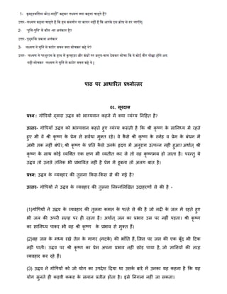 िाठ िर आधाररत प्रश्नोत्तर
01. सूरदास
प्रश्न : गोवपयों द्वारा उद्धव को भाग्यवान कहने िें क्या व्यंग्य ननहहत है?
उत्तर- गोवपयाँ उद्धव को भाग्यवान कहते हुए व्यंग्य कसती है क्रक श्री कृ ष्र् के साननध्य िें रहते
हुए भी वे श्री कृ ष्र् के प्रेि से सवािा िुक्त रहे। वे कै से श्री कृ ष्र् के स्नेह व प्रेि के बंिन िें
अभी तक नहीं बंिे?, श्री कृ ष्र् के प्रनत कै से उनके हृदय िें अनुराग उतपन्द्न नहीं हुआ? अिाात ् श्री
कृ ष्र् के साि कोई व्यत्क्त एक क्षर् भी व्यतीत कर ले तो वह कृ ष्र्िय हो जाता है। परन्द्तु ये
उद्धव तो उनसे तननक भी प्रभाववत नहीं है प्रेि िें डूबना तो अलग बात है।
प्रश्न: उद्धव के व्यवहार की तुलना क्रकस-क्रकस से की गई है?
उत्तर- गोवपयों ने उद्धव के व्यवहार की तुलना ननम्नमलखखत उदाहरर्ों से की है -
(1)गोवपयों ने उद्धव के व्यवहार की तुलना किल के पतते से की है जो नदी के जल िें रहते हुए
भी जल की ऊपरी सतह पर ही रहता है। अिाात ् जल का प्रभाव उस पर नहीं पड़ता। श्री कृ ष्र्
का साननध्य पाकर भी वह श्री कृ ष्र् के प्रभाव से िुक्त हैं।
(2)वह जल के िध्य रखे तेल के गागर (िटके ) की भाँनत हैं, त्जस पर जल की एक बूँद भी हटक
नहीं पाती। उद्धव पर श्री कृ ष्र् का प्रेि अपना प्रभाव नहीं िोड़ पाया है, जो ज्ञाननयों की तरह
व्यवहार कर रहे हैं।
(3) उद्धव ने गोवपयों को जो योग का उपदेि हदया िा उसके बारे िें उनका यह कहना है क्रक यह
योग सुनते ही कड़वी ककड के सिान प्रतीत होता है। इसे ननगला नहीं जा सकता।
 