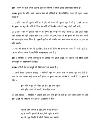 प्रश्न : कृ ष्र् के प्रनत अपने अनन्द्य प्रेि को गोवपयों ने क्रकस प्रकार अमभव्यक्त क्रकया है?
उत्तर- कृ ष्र् के प्रनत अपने अनन्द्य प्रेि को गोवपयों ने ननम्नमलखखत उदाहरर्ों द्वारा व्यक्त
क्रकया है
(1) उन्द्होंने स्वयं की तुलना चींहटयों से और श्री कृ ष्र् की तुलना गुड़ से की है। उनके अनुसार
श्री कृ ष्र् उस गुड़ की भाँनत हैं त्जस पर चींहटयाँ थचपकी रहती हैं। (गुर चाँटी जयौं पागी)
(2) उन्द्होंने स्वयं को हाररल पक्षी व श्री कृ ष्र् को लकड़ी की भाँनत बताया है, त्जस तरह हाररल
पक्षी लकड़ी को नहीं िोड़ता उसी तरह उन्द्होंने िन, िि, वचन से श्री कृ ष्र् की प्रेि रुपी लकड़ी
को दृढ़तापूवाक पकड़ मलया है। (हिारैं हाररल की लकरी, िन िि वचन नंद-नंदन उर, यह दृढ़
करर पकरी)
(3) वह श्री कृ ष्र् के प्रेि िें रात-हदन, सोते-जागते मसर्फा श्री कृ ष्र् का नाि ही रटती रहती है।
(जागत सोवत स्वतन हदवस-ननमस, कान्द्ह-कान्द्ह जक री।)
प्रश्न : गोवपयों ने अपने वाक्चातुया के आिार पर ज्ञानी उद्धव को परास्त कर हदया, उनके
वाक्चातुया की वविेषताएँ मलखखए?
उत्तर- गोवपयों के वाक्चातुया की वविेषताएँ इस प्रकार है -
(1) तानों द्वारा (उपालंभ द्वारा) - गोवपयाँ उद्धव को अपने तानों के द्वारा चुप करा देती हैं।
उद्धव के पास उनका कोई जवाब नहीं होता। वे कृ ष्र् तक को उपालंभ दे डालती हैं। उदाहरर् के
मलए -
इक अनत चतुर हुते पहहलैं ही, अब गुरु ग्रंि पढ़ाए।
बढ़ी बुवद्ध जानी जो उनकी, जोग-सँदेस पठाए।
(2) तका क्षिता - गोवपयों ने अपनी बात तका पूर्ा ढंग से कही है। वह स्िान-स्िान पर तका
देकर उद्धव को ननरुततर कर देती हैं। उदाहरर् के मलए -
"सुनत जोग लागत है ऐसौ, जयौं करुई ककरी।"
सु तौ ब्याथि हिकौं लै आए, देखी सुनी न करी।
यह तौ 'सूर' नतनहह लै सौंपौ, त्जनके िन चकरी।।
 