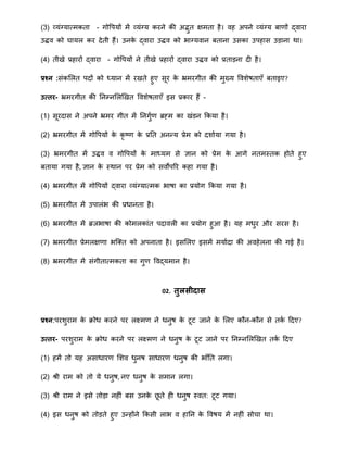 (3) व्यंग्यातिकता - गोवपयों िें व्यंग्य करने की अद्भुत क्षिता है। वह अपने व्यंग्य बार्ों द्वारा
उद्धव को घायल कर देती हैं। उनके द्वारा उद्धव को भाग्यवान बताना उसका उपहास उड़ाना िा।
(4) तीखे प्रहारों द्वारा - गोवपयों ने तीखे प्रहारों द्वारा उद्धव को प्रताड़ना दी है।
प्रश्न :संकमलत पदों को ध्यान िें रखते हुए सूर के भ्रिरगीत की िुख्य वविेषताएँ बताइए?
उत्तर- भ्रिरगीत की ननम्नमलखखत वविेषताएँ इस प्रकार हैं -
(1) सूरदास ने अपने भ्रिर गीत िें ननगुार् ब्रह्ि का खंडन क्रकया है।
(2) भ्रिरगीत िें गोवपयों के कृ ष्र् के प्रनत अनन्द्य प्रेि को दिााया गया है।
(3) भ्रिरगीत िें उद्धव व गोवपयों के िाध्यि से ज्ञान को प्रेि के आगे नतिस्तक होते हुए
बताया गया है, ज्ञान के स्िान पर प्रेि को सवोपरर कहा गया है।
(4) भ्रिरगीत िें गोवपयों द्वारा व्यंग्यातिक भाषा का प्रयोग क्रकया गया है।
(5) भ्रिरगीत िें उपालंभ की प्रिानता है।
(6) भ्रिरगीत िें ब्रजभाषा की कोिलकांत पदावली का प्रयोग हुआ है। यह ििुर और सरस है।
(7) भ्रिरगीत प्रेिलक्षर्ा भत्क्त को अपनाता है। इसमलए इसिें ियाादा की अवहेलना की गई है।
(8) भ्रिरगीत िें संगीतातिकता का गुर् ववद्यिान है।
02. तुलसीदास
प्रश्न:परिुराि के िोि करने पर लक्ष्िर् ने िनुष के टूट जाने के मलए कौन-कौन से तका हदए?
उत्तर- परिुराि के िोि करने पर लक्ष्िर् ने िनुष के टूट जाने पर ननम्नमलखखत तका हदए
(1) हिें तो यह असािारर् मिव िुनष सािारर् िनुष की भाँनत लगा।
(2) श्री राि को तो ये िनुष, नए िनुष के सिान लगा।
(3) श्री राि ने इसे तोड़ा नहीं बस उनके िू ते ही िनुष स्वत: टूट गया।
(4) इस िनुष को तोड़ते हुए उन्द्होंने क्रकसी लाभ व हानन के ववषय िें नहीं सोचा िा।
 