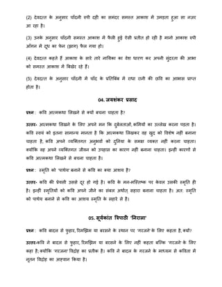 (2) देवदतत के अनुसार चाँदनी रुपी दही का सिंदर सिस्त आकाि िें उिड़ता हुआ सा नज़र
आ रहा है।
(3) उनके अनुसार चाँदनी सिस्त आकाि िें फै ली हुई ऐसी प्रतीत हो रही है िानो आकाि रुपी
आँगन िें दूि का फे न (झाग) फै ल गया हो।
(4) देवदतत कहते हैं आकाि के सारे तारे नानयका का वेि िारर् कर अपनी सुंदरता की आभा
को सिस्त आकाि िें बबखेर रहे हैं।
(5) देवदतत के अनुसार चाँदनी िें चाँद के प्रनतबबंब िें रािा रानी की िवव का आभास प्रातत
होता है।
04. जयर्ंकर प्रसाद
प्रश्न : कवव आतिकिा मलखने से क्यों बचना चाहता है?
उत्तर- आतिकिा मलखने के मलए अपने िन क्रक दुबालताओं, कमियों का उल्लेख करना पड़ता है।
कवव स्वयं को इतना सािान्द्य िानता है क्रक आतिकिा मलखकर वह खुद को वविेष नहीं बनाना
चाहता है, कवव अपने व्यत्क्तगत अनुभवों को दुननया के सिक्ष व्यक्त नहीं करना चाहता।
क्योंक्रक वह अपने व्यत्क्तगत जीवन को उपहास का कारर् नहीं बनाना चाहता। इन्द्हीं कारर्ों से
कवव आतिकिा मलखने से बचना चाहता है।
प्रश्न : स्िृनत को 'पािेय' बनाने से कवव का क्या आिय है?
उत्तर- कवव की प्रेयसी उससे दूर हो गई है। कवव के िन-ित्स्तष्क पर के वल उसकी स्िृनत ही
है। इन्द्हीं स्िृनतयों को कवव अपने जीने का संबल अिाात ् सहारा बनाना चाहता है। अत: स्िृनत
को पािेय बनाने से कवव का आिय स्िृनत के सहारे से है।
05. सूयाकांत त्रत्रिाठी 'तनराला'
प्रश्न : कवव बादल से फु हार, ररिखझि या बरसने के स्िान पर 'गरजने' के मलए कहता है, क्यों?
उत्तर-कवव ने बादल से फु हार, ररिखझि या बरसने के मलए नहीं कहता बत्ल्क 'गरजने' के मलए
कहा है; क्योंक्रक 'गरजना' ववद्रोह का प्रतीक है। कवव ने बादल के गरजने के िाध्यि से कववता िें
नूतन ववद्रोह का आह्वान क्रकया है।
 