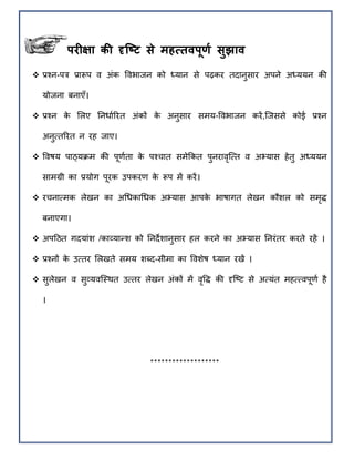 िरीक्षा की दृष्टट से महत्तििूर्ा सुझाि
िरीक्षा की दृष्टट से महत्तििूर्ा सुझाि
 प्रचन-पत्र प्रारूप व अंक ववभाजन को ध्यान से पढ़कर तदानुसार अपने अध्ययन की
योजना बनाएँ।
 प्रचन के मलए ननिााररत अंकों के अनुसार सिय-ववभाजन करें,त्जससे कोई प्रचन
अनुततररत न रह जाए।
 ववषय पाठ्यिि की पूर्ाता के पचचात सिेक्रकत पुनरावृत्तत व अभ्यास हेतु अध्ययन
सािग्री का प्रयोग पूरक उपकरर् के रूप िें करें।
 रचनातिक लेखन का अथिकाथिक अभ्यास आपके भाषागत लेखन कौिल को सिृद्ध
बनाएगा।
 अपहठत गदयांि /काव्यान्द्ि को ननदेिानुसार हल करने का अभ्यास ननरंतर करते रहें ।
 प्रचनों के उततर मलखते सिय िब्द-सीिा का वविेष ध्यान रखें ।
 सुलेखन व सुव्यवत्स्ित उततर लेखन अंकों िें वृवद्ध की दृत्ष्ट से अतयंत िहततवपूर्ा है
।
*******************
 