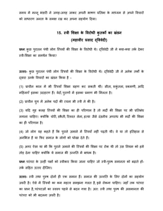सिय िें िन्द्नू भंडारी ने जगह-जगह जाकर अपनी भाषर् प्रनतभा के िाध्यि से अपने ववचारों
को सािारर् जनता के सिक्ष रख कर अपना सहयोग हदया।
15. स्त्री सर्क्षा के विरोधी कु तको का खंडन
(महािीर प्रसाद द्वििेदी)
प्रश्न :कु ि पुरातन पंिी लोग त्स्त्रयों की मिक्षा के ववरोिी िे। द्वववेदी जी ने क्या-क्या तका देकर
स्त्री-मिक्षा का सििान क्रकया?
उत्तर- कु ि पुरातन पंिी लोग त्स्त्रयों की मिक्षा के ववरोिी िे। द्वववेदी जी ने अनेक तकों के
द्वारा उनके ववचारों का खंडन क्रकया है -
(1) प्राचीन काल िें भी त्स्त्रयाँ मिक्षा ग्रहर् कर सकती िीं। सीता, िकुं तला, रुकिर्ी, आहद
िहहलाएँ इसका उदाहरर् हैं। वेदों, पुरार्ों िें इसका प्रिार् भी मिलता है।
(2) प्राचीन युग िें अनेक पदों की रचना भी स्त्री ने की है।
(3) यहद गृह कलह त्स्त्रयों की मिक्षा का ही पररर्ाि है तो िदों की मिक्षा पर भी प्रनतबंि
लगाना चाहहए। क्योंक्रक चोरी, डकै ती, ररचवत लेना, हतया जैसे दंडनीय अपराि भी िदों की मिक्षा
का ही पररर्ाि है।
(4) जो लोग यह कहते हैं क्रक पुराने ज़िाने िें त्स्त्रयाँ नहीं पढ़ती िीं। वे या तो इनतहास से
अनमभज्ञ हैं या क्रफर सिाज के लोगों को िोखा देते हैं।
(5) अगर ऐसा िा भी क्रक पुराने ज़िाने की त्स्त्रयों की मिक्षा पर रोक िी तो उस ननयि को हिें
तोड़ देना चाहहए क्योंक्रक ये सिाज की उन्द्ननत िें बािक है।
प्रश्न :परंपरा के उन्द्हीं पक्षों को स्वीकार क्रकया जाना चाहहए जो स्त्री-पुरुष सिानता को बढ़ाते हों-
तका सहहत उततर दीत्जए।
उत्तर- स्त्री तिा पुरुष दोनों ही एक सिान हैं। सिाज की उन्द्ननत के मलए दोनों का सहयोग
ज़रुरी है। ऐसे िें त्स्त्रयों का कि िहतव सिझना गलत है, इसे रोकना चाहहए। जहाँ तक परंपरा
का प्रचन है, परंपराओं का स्वरुप पहले से बदल गया है। अत: स्त्री तिा पुरुष की असिानता की
परंपरा को भी बदलना ज़रुरी है।
 