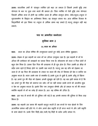 उत्तर- वास्तववक अिों िें 'संस्कृ त व्यत्क्त' उसे कहा जा सकता है त्जसिें अपनी बुवद्ध तिा
योग्यता के बल पर कु ि नया करने की क्षिता हो। त्जस व्यत्क्त िें ऐसी बुवद्ध तिा योग्यता
त्जतनी अथिक िात्रा िें होगी वह व्यत्क्त उतना ही अथिक संस्कृ त होगा। जैसे-न्द्यूटन, न्द्यूटन ने
गुरुतवाकषार् के मसद्धांत का आववष्कार क्रकया। वह संस्कृ त िानव िा। आज भौनतक ववज्ञान के
ववद्याथिायों को इस ववषय पर न्द्यूटन से अथिक सभ्य कह सकते हैं, परन्द्तु संस्कृ त नहीं कह
सकते।
िाठ िर आधाररत प्रश्नोत्तर
कृ ततका भाग 2
01. माता का आँचल
प्रश्न- िाता का अँचल िीषाक की उपयुक्तता बताते हुए कोई अन्द्य िीषाक सुझाइए।
उत्तर- लेखक ने इस कहानी का नाि िाँ का आँचल उपयुक्त रखा है। इस कहानी िें िाँ के
आँचल की सािाकता को सिझाने का प्रयास क्रकया गया है। भोलानाि को िाता व वपता दोनों से
बहुत प्रेि मिला है। उसका हदन वपता की ित्रिाया िें ही िुरू होता है। वपता उसकी हर िीड़ा िें
सदैव साि रहते हैं, ववपदा होने पर उसकी रक्षा करते हैं। परन्द्तु जब वह साँप को देखकर डर
जाता है तो वह वपता की ित्रिाया के स्िान पर िाता की गोद िें निपकर ही प्रेि व िात्न्द्त का
अनुभव करता है। िाता उसके भय से भयभीत है, उसके दु:ख से दुखी है, उसके आँसु से खखन्द्न
है। वह अपने पुत्र की पीड़ा को देखकर अपनी सुिबुि खो देती है। वह बस इसी प्रयास िें है क्रक
वह अपने पुत्र की पीड़ा को सिातत कर सके । िाँ का यही प्रयास उसके बच्चे को आतिीय सुख
व प्रेि का अनुभव कराता है। इसके मलए एक उपयुक्त िीषका और हो सकता िा िाँ की ििता
क्योंक्रक कहानी िें िाँ का स्नेह ही प्रिान है। अत: यह िीषाक भी उथचत है।
प्रश्न- इस पाठ िें बच्चों की जो दुननया रची गई है वह आपके बचपन की दुननया से क्रकस तरह
मभन्द्न है?
उत्तर- यह कहानी उस सिय की कहानी प्रस्तुत करती हैं जब बच्चों के पास खेलने के मलए
अतयाथिक सािन नहीं होते िे। वे लोग अपने खेल प्रकृ नत से ही प्रातत करते िे और उसी प्रकृ नत
के साि खेलते िे। उनके मलए मिट्टी, खेत, पानी, पेड़, मिट्टी के बतान आहद सािन िे।
 