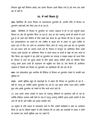 वप्रयति िुझे कहाँ मिलेगा? अिाात ् अब उसका वप्रयति उससे बबिड़ गया है, उसे पाना अब उसके
बस िें नहीं है।
05. मैं क्यों सलखता हूँ?
प्रश्न- हहरोमििा की घटना ववज्ञान का भयानकति दुरुपयोग है। आपकी दृत्ष्ट िें ववज्ञान का
दुरुपयोग कहाँ-कहाँ और क्रकस तरह से हो रहा है।
उत्तर- हहरोमििा तो ववज्ञान के दुरुपयोग का जवलंत उदाहरर् है ही पर हि िनुष्यों द्वारा
ववज्ञान का और भी दुरुपयोग क्रकया जा रहा है। आज हर देि परिार्ु अस्त्रों को बनाने िें लगा
हुआ है जो आने वाले भववष्य के मलए सबसे बड़ा खतरा है। इस ववज्ञान की देन के द्वारा आज
हि अंगप्रतयारोपर् कर सकते हैं। एक व्यत्क्त के खराब अंग के स्िान पर दूसरे व्यत्क्त के
द्वारा दान िें हदए गए अंगों का प्रतयारोपर् क्रकया जाता है। परन्द्तु आज इस देन का दुरुपयोग
कर हि िानव अंगो का व्यापार करने लगे हैं। ववज्ञान ने कं तयूटर का आववष्कार क्रकया उसके
पचचात ् उसने इंटरनेट का आववष्कार क्रकया ये उसने िानव के कायों के बोझ को कि करने के
मलए क्रकया। हि िनुष्यों ने इन दोनों का दुरुपयोग कर वायरस व साइबर िाइि को जन्द्ि हदया
है। ववज्ञान ने यात्रा को सुगि बनाने के मलए हवाई जहाज़, गाडड़यों आहद का ननिाार् क्रकया
परन्द्तु हिने इनसे अपने ही वातावरर् को प्रदूवषत कर हदया है। ऐसे क्रकतने ही अनथगनत
उदाहरर् हैं त्जससे हि ववज्ञान का दुरुपयोग कर िहाववनाि की ओर बढ़ रहे हैं।
प्रश्न- एक संवेदनिील युवा नागररक की हैमसयत से ववज्ञान का दुरुपयोग रोकने िें आपकी क्या
भूमिका है?
उत्तर- हिारी भूमिका बहुत ही िहतवपूर्ा है। ये कहना क्रक ववज्ञान का दुरुपयोग हो रहा है -
सही है! परन्द्तु हर व्यत्क्त इसका दुरुपयोग कर रहा है। यह कहना सवािा गलत होगा। क्योंक्रक
कु ि लोग इसके दुरुपयोग को रोकने के मलए काया करते रहते हैं।
(1) आज हिारे अिक प्रयासों के द्वारा ही परिार्ु हथियारों का इस्तेिाल नहीं हो रहा है।
क्योंक्रक हथियार लगभग सभी देिों के पास है परन्द्तु परिार्ु संथियों द्वारा इनके प्रयोगों िें रोक
लगा दी गई है। हिें चाहहए हि इनका सििान करें।
(2) प्रदूषर् के प्रनत जनता िें जागरुकता लाने के मलए अनेकों कायाििों व सभा का आयोजन
क्रकया जा रहा है। त्जससे प्रदूषर् के प्रनत रोकिाि की जा सके । इन सिारोहों िें जाकर व लोगों
को बताकर हि अपनी भूमिका अदा कर सकते हैं।
 