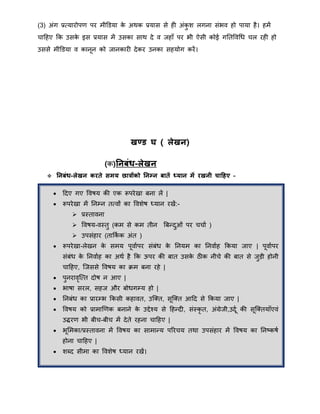 (3) अंग प्रतयारोपर् पर िीडडया के अिक प्रयास से ही अंकु ि लगना संभव हो पाया है। हिें
चाहहए क्रक उसके इस प्रयास िें उसका साि दे व जहाँ पर भी ऐसी कोई गनतववथि चल रही हो
उससे िीडडया व कानून को जानकारी देकर उनका सहयोग करें।
खण्ड घ ( लेखन)
(क)तनबंध-लेखन
 तनबंध-लेखन करते समय छात्रोंको तनम्न बातें ध्यान में रखनी चाठहए –
 हदए गए ववषय की एक रूपरेखा बना लें |
 रूपरेखा िें ननम्न ततवों का वविेष ध्यान रखें:-
 प्रस्तावना
 ववषय-वस्तु (कि से कि तीन बबन्द्दुओं पर चचाा )
 उपसंहार (ताक्रका क अंत )
 रूपरेखा-लेखन के सिय पूवाापर संबंि के ननयि का ननवााह क्रकया जाए | पूवाापर
संबंि के ननवााह का अिा है क्रक ऊपर की बात उसके ठीक नीचे की बात से जुड़ी होनी
चाहहए, त्जससे ववषय का िि बना रहे |
 पुनरावृत्तत दोष न आए |
 भाषा सरल, सहज और बोिगम्य हो |
 ननबंि का प्रारम्भ क्रकसी कहावत, उत्क्त, सूत्क्त आहद से क्रकया जाए |
 ववषय को प्रािाखर्क बनाने के उद्देचय से हहन्द्दी, संस्कृ त, अंग्रेजी,उदूा की सूत्क्तयाँएवं
उद्धरर् भी बीच-बीच िें देते रहना चाहहए |
 भूमिका/प्रस्तावना िें ववषय का सािान्द्य पररचय तिा उपसंहार िें ववषय का ननष्कषा
होना चाहहए |
 िब्द सीिा का वविेष ध्यान रखें।
 