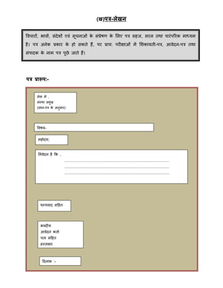 (ख)ित्र-लेखन
ित्र प्रारूि:-
ववचारों, भावों, संदेिों एवं सूचनाओं के संप्रेषर् के मलए पत्र सहज, सरल तिा पारंपररक िाध्यि
है। पत्र अनेक प्रकार के हो सकते हैं, पर प्राय: परीक्षाओं िें मिकायती-पत्र, आवेदन-पत्र तिा
संपादक के नाि पत्र पूिे जाते हैं।
ववचारों, भावों, संदेिों एवं सूचनाओं के संप्रेषर् के मलए पत्र सहज, सरल तिा पारंपररक िाध्यि
है। पत्र अनेक प्रकार के हो सकते हैं, पर प्राय: परीक्षाओं िें मिकायती-पत्र, आवेदन-पत्र तिा
संपादक के नाि पत्र पूिे जाते हैं।
सेवा िें ,
संस्िा प्रिुख
(प्रचन-पत्र के अनुसार)
ववषय-
िहोदय;
ननवेदन है क्रक ,
....................................................................................................
....................................................................................................
....................................................................................................
िन्द्यवाद सहहत
भवदीय
आवेदन कताा
पता सहहत
हस्ताक्षर
हदनांक :-
 