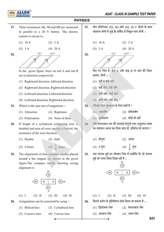 ASAT : CLASS-XI SAMPLE TEST PAPER
PHYSICS
31. Three resistances 2Ω, 3Ω and 6Ω are connected
in parallel to a 20 V battery. The electric
current in circuit is -
(1) 10 A (2) 2 A
(3) 3 A (4) 20 A
31. तीन ितरोधक 2Ω, 3Ω और 6Ω, 20 V बैटरी के साथ
सामांतर ेणी म जुड़े है। सिकट म िव ुत धारा होगी :-
(1) 10 A (2) 2 A
(3) 3 A (4) 20 A
32.
In the given figure, force on rod A and rod B
are in direction respectively :
(1) Rightward direction, leftward direction
(2) Rightward direction, Rightward direction
(3) Leftward direction, Leftward direction
(4) Leftward direction, Rightward direction
32.
िदए गए िच म, छड़ A और छड़ B पर बल क िदशा
मशः होगी :-
(1) दाई ंव बाई ंओर
(2) दाई ंओर, दाई ंओर
(3) बाई ंओर, बाई ंओर
(4) बाई ंओर, दाई ंओर
33. Which is the sure test of magnetism :-
(1) Attraction (2) Repulsion
(3) Polarisation (4) None of these
33. कौनसा टे ट चुंबक व के िलए सही है ?
(1) आकषण (2) ितकषण
(3) ुवीकरण (4) कोई भी नह
34. If length of a cylindrical conducting wire is
doubled and area of cross section is halved, the
resistance of the wire becomes :
(1) Double (2) Half
(3) 4 times (4)
34. यिद बेलनाकार तार क ल बाई दोगुनी तथा अनु थ यास
का े फल आधा कर िदया जाए तो, ितरोध हो जाएगा ?
(1) दोगुना (2) आधा
(3) 4 गुना (4) गुना
35. The alignments of four compass needles placed
around a bar magnet are shown in the given
figure.The compass needle showing wrong
alignment is :
(1) I (2) II (3) III (4) IV
35. चार कं पास सुई का संरेखण िच म दिशत है। वो कं पास
सुई जो गलत िदशा िदखा रही है :-
(1) I (2) II (3) III (4) IV
36. Astigmatism can be corrected by using :-
(1) Bifocal lens (2) Cylindrical lens
(3) Concave lens (4) Convex lens
36. िकतने योग से ि वैष य ठीक िकया जा सकता है :-
(1) ि फोकस लस (2) बेलनाकार लस
(3) अवतल लस (4) उ ल लस
times
1
4
1
4
9/31
A
L
L
E
N
 