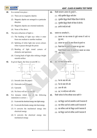 ASAT : CLASS-XI SAMPLE TEST PAPER
40. In a normal iron piece :
(1) There are no magnetic dipoles
(2) Magnetic dipoles are arranged in a particular
direction
(3) Magnetic dipoles are oriented randomly
(4) None of the above
40. िकसी साधारण आयरन के टुकड़े म :-
(1) कोई चुबंक य ि ुव नह होगा
(2) चुबंक य ि ुव िकसी िनि त िदशा म होते है।
(3) चुबंक य ि ुव िकसी भी िदशा म होते है।
(4) इनम से कोई भी नह
41. The term refraction of light is :
(1) The bending of light rays when it enter
from one medium to another medium
(2) Splitting of white light into seven colours
when it passes through the prism
(3) Bending of light round corners of
obstacles and apertures
(4) Coming back of light after striking a bright
smooth surface
41. काश का अपवतक है :-
(1) काश का एक मा यम से दूसरे मा यम म जाने पर
मुड़ जाए
(2) काश का पृथक हो जाना ि म से गुजरने पर
(3) िकसी छेद से गुजरने पर काश का मुड़ जाना
(4)
िकसी िचकनी सतह से टकराने पर काश का वापस
लौट आना
42. In given figure, the force on arm BC is :
(1) Inwards (into the paper)
(2) Outwards (out of paper)
(3) Upwards
(4) No force will act on arm BC
42. BC पर लगने वाला बल है :-
(1) पेज के अंदर क ओर
(2) पेज के बाहर क ओर
(3) ऊपर क ओर
(4) BC पर कोई बल नह लगेगा
43. For dynamo which one of the following
statements is correct :-
(1) Itconvertstheelectricalenergyintolightenergy.
(2) Itconvertsthekineticenergyintoheatenergy.
(3) It converts the mechanical energy into
electrical energy
(4) It converts the electrical energy into
mechanical energy
43. िकसी जनरेटर के िलए कौनसा कथन सही है ?
(1) यह िव ुत ऊजा को काशीय ऊजा म बदलता है
(2) यह गितज ऊजा को ऊ मीय ऊजा म बदलता है
(3) यह यांि क ऊजा को िव ुत ऊजा म बदलता है
(4) यह िव ुत ऊजा को यांि क ऊजा म बदलता है
11/31
A
L
L
E
N
 