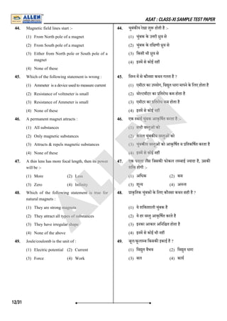 ASAT : CLASS-XI SAMPLE TEST PAPER
44. Magnetic field lines start :-
(1) From North pole of a magnet
(2) From South pole of a magnet
(3) Either from North pole or South pole of a
magnet
(4) None of these
44. चुबंक य रेखा शु होती है :-
(1) चुंबक के उ री ुव से
(2) चुंबक के दि णी ुव से
(3) िकसी भी ुव से
(4) इनम से कोई नह
45. Which of the following statement is wrong :
(1) Ammeter is a device used to measure current
(2) Resistance of voltmeter is small
(3) Resistance of Ammeter is small
(4) None of these
45. िन न म से कौनसा कथन गलत है ?
(1) एमीटर का उपयोग, िव ुत धारा मापने के िलए होता है
(2) वो टमीटर का ितरोध कम होता है
(3) एमीटर का ितरोध कम होता है
(4) इनम से कोई नह
46. A permanent magnet attracts :
(1) All substances
(2) Only magnetic substances
(3) Attracts & repels magnetic substances
(4) None of these
46. एक थाई चुंबक आकृिषत करता है :-
(1) सभी व तुओंको
(2) के वल चुंबक य व तुओंको
(3) चुंबक य व तुओंको आकृिषत व ितकिषत करता है
(4) इनम से कोई नह
47. A thin lens has more focal length, then its power
will be :-
(1) More (2) Less
(3) Zero (4) Infinity
47. एक पतला लस िजसक फोकल ल बाई यादा है, उसक
शि होगी :-
(1) अिधक (2) कम
(3) शू य (4) अन त
48. Which of the following statement is true for
natural magnets :
(1) They are strong magnets
(2) They attract all types of substances
(3) They have irregular shape
(4) None of the above
48. ाकृितक चुंबक के िलए कौनसा कथन सही है ?
(1) ये शि शाली चुंबक है
(2) ये हर व तु आकृिषत करते है
(3) इनका आकार अिनि त होता है
(4) इनम से कोई भी नह
49. Joule/coulomb is the unit of :
(1) Electric potential (2) Current
(3) Force (4) Work
49. जूल/कूला ब िकसक इकाई है ?
(1) िव ुत वैभव (2) िव ुत धारा
(3) बल (4) काय
12/31
A
L
L
E
N
 