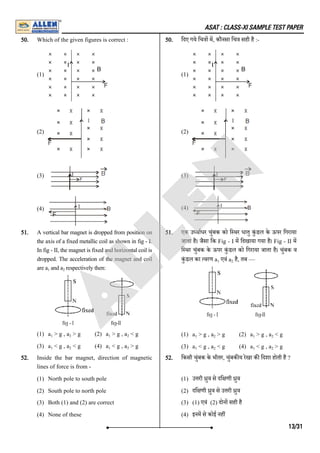ASAT : CLASS-XI SAMPLE TEST PAPER
50. Which of the given figures is correct :
(1)
(2)
(3)
(4)
50. िदए गये िच ा म, कौनसा िच सही है :-
(1)
(2)
(3)
(4)
51. A vertical bar magnet is dropped from position on
the axis of a fixed metallic coil as shown in fig - I.
In fig - II, the magnet is fixed and horizontal coil is
dropped. The acceleration of the magnet and coil
are a and a respectively then:
(1) a > g , a > g (2) a > g , a < g
(3) a < g , a < g (4) a < g , a > g
51. एक उ वाधर चुंबक को ि थर धातु कुं डल के ऊपर िगराया
जाता है। जैसा िक Fig - I म िदखाया गया है। Fig - II म
ि थर चुंबक के ऊपर कुं डल को िगराया जाता है। चुंबक व
कुं डल का वरण a एवं a है, तब ––
(1) a > g , a > g (2) a > g , a < g
(3) a < g , a < g (4) a < g , a > g
52. Inside the bar magnet, direction of magnetic
lines of force is from -
(1) North pole to south pole
(2) South pole to north pole
(3) Both (1) and (2) are correct
(4) None of these
52. िकसी चुंबक के भीतर, चुंबक य रेखा क िदशा होती है ?
(1) उ री ुव से दि णी ुव
(2) दि णी ुव से उ री ुव
(3) (1) एवं (2) दोन सही है
(4) इनम से कोई नह
1 2
1 2 1 2
1 2 1 2
1 2
1 2 1 2
1 2 1 2
13/31
A
L
L
E
N
 