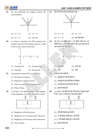 ASAT : CLASS-XI SAMPLE TEST PAPER
53. For the following ray diagram choose the
correct option :-
(1) (2)
(3) (4) can't say
53. िदए गये िच के िलए सही िवक प चुन :-
(1) (2)
(3) (4) कह नह सकते
54. A current I carrying wire AB is placed near
another long wire CD carrying current I . If AB
is free to move then it will move :
(1) Towards left (2) Towards Right
(3) Upwards (4) Downwards
54. एक तार AB िजसम धारा I है, िकसी ल बे तार CD
िजसम धारा I है के समीप रखे है। यिद AB वतं प से
चल सकता है तो वह चलेगा :-
(1) बांयी ओर (2) दांयी ओर
(3) ऊपर (4) नीचे
55. Conventional current flow in a direction :
(1) Of motion of electron
(2) Opposite to electron motion
(3) From low potential to high potential
(4) None of these
55. परंपरागत धारा बहती है :-
(1) इले ाॅन के गित क िदशा म
(2) इले ाॅन के गित क िदशा के िवपरीत
(3) कम िवभव के उ च िवभव क ओर
(4) इनम से कोई नह
56. A, B and C are identical bulbs. What happens
to the brightness of A and C if bulb B is fused :
(1) Brightness of both increases
(2) Brightness of A increases and C decreases
(3) Brightness of B increases and A decreases
(4) None of these
56. A, B एवं C एक जैसे ब ब है। यिद ब ब B यूज हो जाता
है तो A एवं C के ती ता पर या भाव पड़ेगा ?
(1) दोन क ती ता बढ़ जायेगी
(2) A क ती ता बढ़ेगी एवं C क घटेगी
(3) C क ती ता बढ़ेगी एवं A क घटेगी
(4) इनम से कोई नह
∠i > ∠r ∠i = ∠r
∠i < ∠r
∠i > ∠r ∠i = ∠r
∠i < ∠r
1
2
1
2
14/31
A
L
L
E
N
 