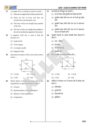 ASAT : CLASS-XI SAMPLE TEST PAPER
57. A straight wire is carrying an electric current :-
(1) Therearenomagneticlinesofforcenearthewire
(2) There are line of force and they are
circular lines encircling the wire
(3) The lines of force are straight lines parallel
to the wire
(4) The lines of force are straight lines parallel to
thewireinthedirectionoppositetothecurrent
57. एक सीधी तार म िव ुत धारा बहती है :-
(1) तार के िनकट कोई चुंबक य े रेखाऐंनही होगी
(2) चुंबक य रेखाय होगी तथा तार को घेरती हई वृ ीय
होगी
(3) चुंबक य रेखाए सीधी होगी तथा तार के समाना तर
होगी
(4) चुंबक य रेखाए सीधी होगी तथा तार के समाना तर
एवं धारा के िवपरीत होगी
58. A magnetic field line is used to find the
direction of :-
(1) South-North
(2) A bar magnet
(3) A compass needle
(4) Magnetic field
58. चुंबक य रेखाओं का उपयोग िकसक िदशा िनकालने म
होता है ?
(1) उ र - दि णी
(2) एक चुंबक
(3) एक क पास सूई
(4) चुंबक य े
59. Equivalent resistance of the circuit shown above
will be :-
(1) 3.33 Ω (2) 1.25 Ω
(3) 2.5 Ω (4) 4 Ω
59. िदए गए सिकट का समक ितरोध होगा :-
(1) 3.33 Ω (2) 1.25 Ω
(3) 2.5 Ω (4) 4 Ω
60. Which defect in human eye arises due to the
irregularities in spherical shape of cornea ?
(1) Cataract
(2) Hypermetropia or long sightedness
(3) Myopia or short sightedness
(4) Astigmatism
60. काॅिनया के गोलाकार प म बदलाव होने से कौनसा दोष
होता है ?
(1) मोितयािबंद
(2) दूरदश दोष
(3) िनकटवत दोष
(4) ि वैष य
15/31
A
L
L
E
N
 
