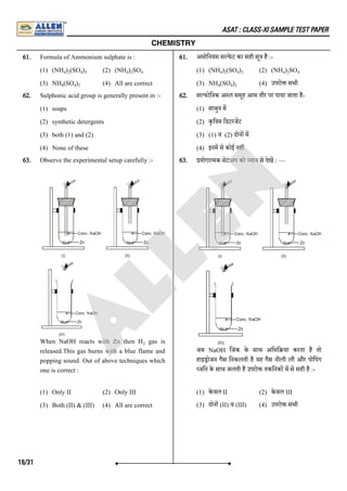 ASAT : CLASS-XI SAMPLE TEST PAPER
CHEMISTRY
61. Formula of Ammonium sulphate is :
(1) (NH ) (SO ) (2) (NH ) SO
(3) NH (SO ) (4) All are correct
61. अमोिनयम स फे ट का सही सू है :-
(1) (NH ) (SO ) (2) (NH ) SO
(3) NH (SO ) (4) उपरो सभी
62. Sulphonic acid group is generally present in :-
(1) soaps
(2) synthetic detergents
(3) both (1) and (2)
(4) None of these
62. स फोिनक अ ल समूह आम तौर पर पाया जाता है-
(1) साबुन म
(2) कृि म िडटरजट
(3) (1) व (2) दोन म
(4) इनम से कोई नह
63. Observe the experimental setup carefully :-
When NaOH reacts with Zn then H gas is
released.This gas burns with a blue flame and
popping sound. Out of above techniques which
one is correct :
(1) Only II (2) Only III
(3) Both (II) & (III) (4) All are correct
63. योगा मक सेटअप को यान से देख : ––
जब NaOH िजंक के साथ अिभि या करता है तो
हाइ ोजन गैस िनकलती है यह गैस नीली लौ और पोिपंग
विन के साथ जलती है उपरो तकिनक म से सही है :-
(1) के वल II (2) के वल III
(3) दाेन (II) व (III) (4) उपरो सभी
4 2 4 3 4 2 4
4 4 2
4 2 4 3 4 2 4
4 4 2
2
16/31
A
L
L
E
N
 