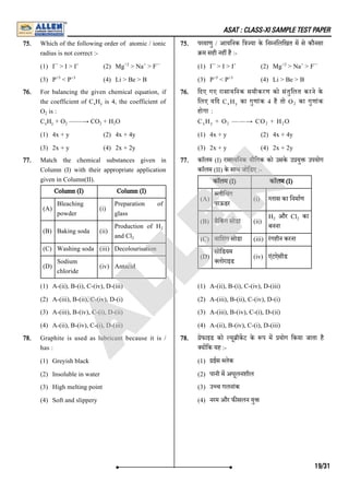 ASAT : CLASS-XI SAMPLE TEST PAPER
75. Which of the following order of atomic / ionic
radius is not correct :-
(1) I > I > I (2) Mg > Na > F
(3) P < P (4) Li > Be > B
75. परमाणु / आयिनक ि या के िन निलिखत म से कौनसा
म सही नह है :-
(1) I > I > I (2) Mg > Na > F
(3) P < P (4) Li > Be > B
76. For balancing the given chemical equation, if
the coefficient of C H is 4, the coefficient of
O is :
C H + O ——→ CO + H O
(1) 4x + y (2) 4x + 4y
(3) 2x + y (4) 2x + 2y
76. िदए गए रासायिनक समीकरण को संतुिलत करने के
िलए यिद C H का गुणांक 4 है तो O का गुणांक
होगा :
C H + O ——→ CO + H O
(1) 4x + y (2) 4x + 4y
(3) 2x + y (4) 2x + 2y
77. Match the chemical substances given in
Column (I) with their appropriate application
given in Column(II).
Column (I) Column (I)
(A)
Bleaching
powder
(i)
Preparation of
glass
(B) Baking soda (ii)
Production of H
and Cl
(C) Washing soda (iii) Decolourisation
(D)
Sodium
chloride
(iv) Antacid
(1) A-(ii), B-(i), C-(iv), D-(iii)
(2) A-(iii), B-(ii), C-(iv), D-(i)
(3) A-(iii), B-(iv), C-(i), D-(ii)
(4) A-(ii), B-(iv), C-(i), D-(iii)
77. काॅलम (I) रासायिनक यौिगक को उसके उ यु उपयोग
काॅलम (II) के साथ जोि ़
डए :-
काॅलम (I) काॅलम (I)
(A)
लीिचंग
पाऊडर
(i) लास का िनमाण
(B) बैिकं ग सोडा (ii)
H और Cl का
बनना
(C) वािशंग सोडा (iii) रंगहीन करना
(D)
सोिडयम
लोराइड
(iv) एंटऐसीड
(1) A-(ii), B-(i), C-(iv), D-(iii)
(2) A-(iii), B-(ii), C-(iv), D-(i)
(3) A-(iii), B-(iv), C-(i), D-(ii)
(4) A-(ii), B-(iv), C-(i), D-(iii)
78. Graphite is used as lubricant because it is /
has :
(1) Greyish black
(2) Insoluble in water
(3) High melting point
(4) Soft and slippery
78. ेफाइड को यू ीकट के प म योग िकया जाता है
य िक यह :-
(1) ईस लेक
(2) पानी म अघूलनशील
(3) उ च गलनांक
(4) नरम और फ सलन यु
– + +2 + –
+5 +3
– + +2 + –
+5 +3
x y
2
x y 2 2 2
x y 2
x y 2 2 2
2
2
2 2
19/31
A
L
L
E
N
 