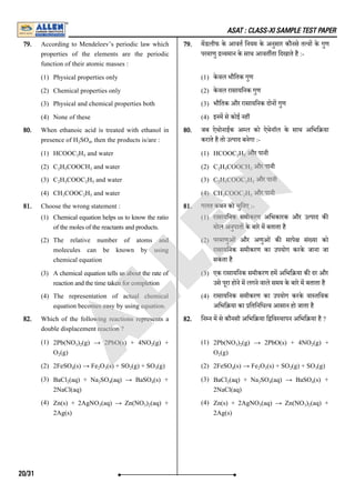ASAT : CLASS-XI SAMPLE TEST PAPER
79. According to Mendeleev’s periodic law which
properties of the elements are the periodic
function of their atomic masses :
(1) Physical properties only
(2) Chemical properties only
(3) Physical and chemical properties both
(4) None of these
79. मडलीफ के आवत िनयम के अनुसार कौनसे त व के गुण
परमाणु यमान के साथ आवत ता िदखाते है :-
(1) के वल भौितक गुण
(2) के वल रासायिनक गुण
(3) भौितक और रासायिनक दोन गुण
(4) इनम से कोई नह
80. When ethanoic acid is treated with ethanol in
presence of H SO , then the products is/are :
(1) HCOOC H and water
(2) C H COOCH and water
(3) C H COOC H and water
(4) CH COOC H and water
80. जब ऐथोनाईक अ ल को ऐथेनाॅल के साथ अिभि या
कराते है तो उ पाद बनेगा :-
(1) HCOOC H और पानी
(2) C H COOCH और पानी
(3) C H COOC H और पानी
(4) CH COOC H और पानी
81. Choose the wrong statement :
(1) Chemical equation helps us to know the ratio
of the moles of the reactants and products.
(2) The relative number of atoms and
molecules can be known by using
chemical equation
(3) A chemical equation tells us about the rate of
reaction and the time taken for completion
(4) The representation of actual chemical
equation becomes easy by using equation.
81. गलत कथन को चुिनए :-
(1) रासायिनक समीकरण अिभकारक और उ पाद क
मोल अनुपात के बारे म बताता है
(2) परमाणुओं और अणुओं क सापे सं या को
रासायिनक समीकरण का उपयोग करके जाना जा
सकता है
(3) एक रासायिनक समीकरण हम अिभि या क दर और
उसे पूरा होने म लगने वाले समय के बारे म बताता है
(4) रासायिनक समीकरण का उपयोग करके वा तिवक
अिभि या का ितिनिध व आसान हो जाता है
82. Which of the following reactions represents a
double displacement reaction ?
(1) 2Pb(NO ) (g) → 2PbO(s) + 4NO (g) +
O (g)
(2) 2FeSO (s) → Fe O (s) + SO (g) + SO (g)
(3) BaCl (aq) + Na SO (aq) → BaSO (s) +
2NaCl(aq)
(4) Zn(s) + 2AgNO (aq) → Zn(NO ) (aq) +
2Ag(s)
82. िन न म से कौनसी अिभि या ि िव थापन अिभि या है ?
(1) 2Pb(NO ) (g) → 2PbO(s) + 4NO (g) +
O (g)
(2) 2FeSO (s) → Fe O (s) + SO (g) + SO (g)
(3) BaCl (aq) + Na SO (aq) → BaSO (s) +
2NaCl(aq)
(4) Zn(s) + 2AgNO (aq) → Zn(NO ) (aq) +
2Ag(s)
2 4
2 5
2 5 3
2 5 2 5
3 2 5
2 5
2 5 3
2 5 2 5
3 2 5
3 2 2
2
4 2 3 2 3
2 2 4 4
3 3 2
3 2 2
2
4 2 3 2 3
2 2 4 4
3 3 2
20/31
A
L
L
E
N
 