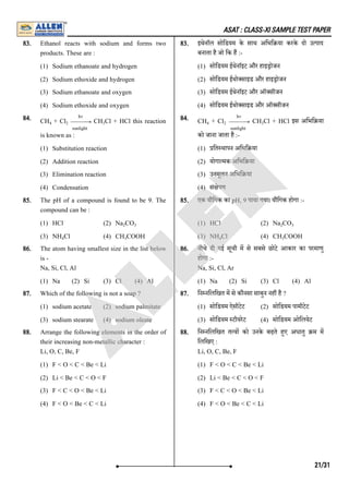 ASAT : CLASS-XI SAMPLE TEST PAPER
83. Ethanol reacts with sodium and forms two
products. These are :
(1) Sodium ethanoate and hydrogen
(2) Sodium ethoxide and hydrogen
(3) Sodium ethanoate and oxygen
(4) Sodium ethoxide and oxygen
83. इथेनाॅल सोिडयम के साथ अिभि या करके दो उ पाद
बनाता है जो िक ह :-
(1) सोिडयम ईथेनाॅइट और हाइ ोजन
(2) सोिडयम ईथो साइड और हाइ ोजन
(3) सोिडयम ईथेनाॅइट और ऑ सीजन
(4) सोिडयम ईथो साइड और ऑ सीजन
84. CH + Cl CH Cl + HCl this reaction
is known as :
(1) Substitution reaction
(2) Addition reaction
(3) Elimination reaction
(4) Condensation
84. CH + Cl CH Cl + HCl इस अिभि या
को जाना जाता है :-
(1) ित थापन अिभि या
(2) योगा मक अिभि या
(3) उनमूलन अिभि या
(4) सं ेपण
85. The pH of a compound is found to be 9. The
compound can be :
(1) HCl (2) Na CO
(3) NH Cl (4) CH COOH
85. एक यौिगक का pH, 9 पाया गया। यौिगक होगा :-
(1) HCl (2) Na CO
(3) NH Cl (4) CH COOH
86. The atom having smallest size in the list below
is -
Na, Si, Cl, Al
(1) Na (2) Si (3) Cl (4) Al
86. नीचे दी गई सूची म से सबसे छोटे आकार का परमाणु
होगा :-
Na, Si, Cl, Ar
(1) Na (2) Si (3) Cl (4) Al
87. Which of the following is not a soap ?
(1) sodium acetate (2) sodium palmitate
(3) sodium stearate (4) sodium oleate
87. िन निलिखत म से कौनसा साबुन नह है ?
(1) सोिडयम ऐसीटेट (2) सोिडयम पामीटेट
(3) सोिडयम टीयरेट (4) सोिडयम ओिलयेट
88. Arrange the following elements in the order of
their increasing non-metallic character :
Li, O, C, Be, F
(1) F < O < C < Be < Li
(2) Li < Be < C < O < F
(3) F < C < O < Be < Li
(4) F < O < Be < C < Li
88. िन निलिखत त व को उनके बढ़ते हए अधातु म म
िलिखए :
Li, O, C, Be, F
(1) F < O < C < Be < Li
(2) Li < Be < C < O < F
(3) F < C < O < Be < Li
(4) F < O < Be < C < Li
4 2 − →
−
−
−
−
sunlight
hv
3 4 2 − →
−
−
−
−
sunlight
hv
3
2 3
4 3
2 3
4 3
21/31
A
L
L
E
N
 