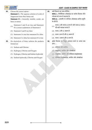 ASAT : CLASS-XI SAMPLE TEST PAPER
89. Choose the correct option :
Statement I :- The aqueous solution of oxide of
magnesium turns blue litmus red.
Statement II :- Generally metallic oxides are
basic in nature.
(1)
Statement I and II are true and Statement
II is correct explanation of Statement I
(2) Statement I and II are false
(3) Statement I is true but statement II is false.
(4) Statement I is false but statement II is true.
89. सही िवक प का चयन क िजए :
कथन-I :- मै नीिशयम ऑ साइड का जलीय िवलयन नीले
लीटमस को लाल म बदलता है।
कथन-II :- आमतौर पर धाि वक ऑ साइड ारीय कृित
के होते है।
(1)
कथन-I और कथन-II स य है और कथन-II कथन-I
क सही या या करता है
(2) कथन-I और II अस य है
(3) कथन I स य है और II अस य है
(4) कथन I अस य और II स य है।
90. On electrolysis of brine solution the products
formed are
(1) Sodium and Chlorine
(2) Hydrogen, Chlorine and Oxygen
(3) Hydrogen, Chlorine and Sodium hydroxide
(4) Sodium hydroxide, Chlorine and Oxygen
90. ाईन िवलयन का िव ुत अपघटन करने पर उ पाद ा
होगा :-
(1) सोिडयम और लो रन
(2) हाइ ोजन, लो रन और ऑ सीजन
(3) हाइ ोजन, लो रन और सोिडयम हाइ ो साइड
(4) सोिडयम हाइ ो साइड, लो रन और ऑ सीजन
22/31
A
L
L
E
N
 