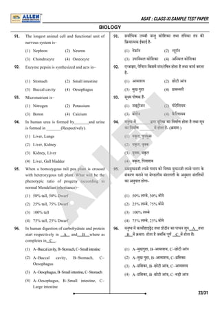 ASAT : CLASS-XI SAMPLE TEST PAPER
BIOLOGY
91. The longest animal cell and functional unit of
nervous system is–
(1) Nephron (2) Neuron
(3) Chondrocyte (4) Osteocyte
91. सवािधक ल बी ज तु कोिशका तथा तंि का तं क
ि या मक ईकाई है-
(1) ने ाॅन (2) यूराॅन
(3) उपाि थल कोिशका (4) अि थल कोिशका
92. Enzyme pepsin is synthesized and acts in–
(1) Stomach (2) Small intestine
(3) Buccal cavity (4) Oesophagus
92. ए जाइम, पेि सन िकसम सं'ysिषत होता है तथा काय करता
है-
(1) आमाशय (2) छोटी आं
(3) मुख गुहा (4) ासनली
93. Micronutrient is–
(1) Nitrogen (2) Potassium
(3) Boron (4) Calcium
93. सू म पोषक ह-
(1) नाइ ोजन (2) पोटेिशयम
(3) बोरोन (4) कै ि शयम
94. In human urea is formed by_______and urine
is formed in _______(Respectively).
(1) Liver, Lungs
(2) Liver, Kidney
(3) Kidney, Liver
(4) Liver, Gall bladder
94. मनु य म_______ ारा यू रया का िनमाण होता है तथा मू
का िनमाण _______म होता है- ( मशः)
(1) यकृत, फु फुस
(2) यकृत, वृ क
(3) वृ क, यकृत
(4) यकृत, िप ाशय
95. When a homozygous tall pea plant is crossed
with heterozygous tall plant. What will be the
phenotypic ratio of progeny (according to
normal Mendelian inheritance)–
(1) 50% tall, 50% Dwarf
(2) 25% tall, 75% Dwarf
(3) 100% tall
(4) 75% tall, 25% Dwarf
95. समयु मनजी ल बे पादप को िवषम यु मनजी ल बे पादप के
संकरण कराने पर मे डलीय वंशागती के अनुसार संतितय
का अनुपात होगा-
(1) 50% ल बे, 50% बोने
(2) 25% ल बे, 75% बोने
(3) 100% ल बे
(4) 75% ल बे, 25% बोने
96. In human digestion of carbohydrate and protein
start respectively in A and B where as
completes in C .
(1) A–Buccalcavity,B–Stomach,C–Smallintestine
(2) A–Buccal cavity, B–Stomach, C–
Oesophagus
(3) A–Oesophagus,B–Smallintestine,C–Stomach
(4) A–Oesophagus, B–Small intestine, C–
Large intestine
96. मनु य म काब हाइ ेट तथा ोटीन का पाचन शु A तथा
B म मशः होता है जबिक पूण C म होता है।
(1) A–मुखगुहा, B–आमाशय, C–छोटी आं
(2) A–मुख गुहा, B–आमाशय, C– िसका
(3) A– िसका, B–छोटी आं , C–आमाशय
(4) A– िसका, B–छोटी आं , C–बड़ी आं
23/31
A
L
L
E
N
 