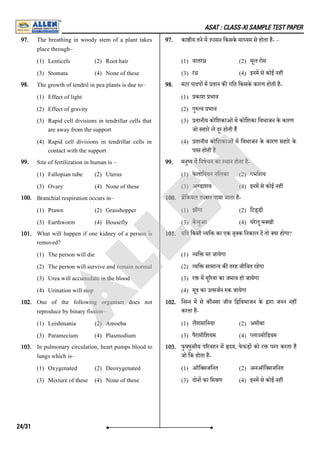 ASAT : CLASS-XI SAMPLE TEST PAPER
97. The breathing in woody stem of a plant takes
place through–
(1) Lenticels (2) Root hair
(3) Stomata (4) None of these
97. का ीय तने म 'oसन िकसके मा यम से होता है- –
(1) वातरं (2) मूल रोम
(3) रं (4) इनम से कोई नह
98. The growth of tendril in pea plants is due to–
(1) Effect of light
(2) Effect of gravity
(3) Rapid cell divisions in tendrillar cells that
are away from the support
(4) Rapid cell divisions in tendrillar cells in
contact with the support
98. मटर पादप म तान क गित िकसके कारण होती है-
(1) काश भाव
(2) गु व भाव
(3) तानीय कोिशकाओंम कोिशका िवभाजन के कारण
जो सहारे ले दूर होती ह
(4) तानीय कोिशकाओं म िवभाजन के कारण सहारे के
पास होती ह
99. Site of fertilization in human is –
(1) Fallopian tube (2) Uterus
(3) Ovary (4) None of these
99. मनु य म िनषेचन का थान होता है-
(1) फे लोिपयन निलका (2) गभाशय
(3) अ डाशय (4) इनम से कोई नह
100. Branchial respiration occurs in–
(1) Prawn (2) Grasshopper
(3) Earthworm (4) Housefly
100. िकयल 'oसन पाया जाता है-
(1) झ गा (2) िटड्डी
(3) कचुआ (4) घरेलू म खी
101. What will happen if one kidney of a person is
removed?
(1) The person will die
(2) The person will survive and remain normal
(3) Urea will accumulate in the blood
(4) Urination will stop
101. यिद िकसी यि का एक वृ क िनकाल द तो या होगा?
(1) यि मर जायेगा
(2) यि सामा य क तरह जीिवत रहेगा
(3) र म यू रया का जमाव हो जायेगा
(4) मू का उ सजन क जायेगा
102. One of the following organism does not
reproduce by binary fission–
(1) Leishmania (2) Amoeba
(3) Paramecium (4) Plasmodium
102. िन न म से कौनसा जीव ि िवभाजन के ारा जनन नह
करता है-
(1) लैशमािनया (2) अमीबा
(3) पैरामीिशयम (4) ला मोिडयम
103. In pulmonary circulation, heart pumps blood to
lungs which is–
(1) Oxygenated (2) Deoxygenated
(3) Mixture of these (4) None of these
103. फु फुसीय प रवहन म दय, फे फड़ को र प प करता है
जो िक होता है-
(1) ऑि सजिनत (2) अनऑि सजिनत
(3) दोन का िम ण (4) इनम से कोई नह
24/31
A
L
L
E
N
 
