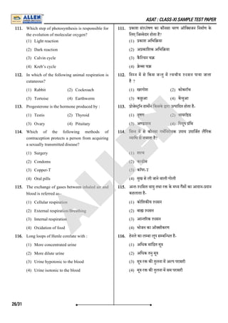 ASAT : CLASS-XI SAMPLE TEST PAPER
111. Which step of photosynthesis is responsible for
the evolution of molecular oxygen?
(1) Light reaction
(2) Dark reaction
(3) Calvin cycle
(4) Kreb’s cycle
111. काश सं'ysषण का कौनसा चरण ऑि सजन िनमाण के
िलए िज मेदार होता है?
(1) काश अिभि या
(2) अ कािशक अिभि या
(3) कै ि वन च
(4) े स च
112. In which of the following animal respiration is
cutaneous?
(1) Rabbit (2) Cockroach
(3) Tortoise (4) Earthworm
112. िन न म से िकस ज तु म वचीय 'oसन पाया जाता
है ?
(1) खरगोश (2) कोकराॅच
(3) कछुआ (4) कचुआ
113. Progesterone is the hormone produced by :
(1) Testis (2) Thyroid
(3) Ovary (4) Pituitary
113. ोजे ाॅन हाम न िकसके ारा उ पािदत होता है-
(1) वृषण (2) थायराॅइड
(3) अ डाशय (4) िपयूष ंिथ
114. Which of the following methods of
contraception protects a person from acquiring
a sexually transmitted disease?
(1) Surgery
(2) Condoms
(3) Copper-T
(4) Oral pills
114. िन न म से कौनसा गभिनरोधक उपाय उपािजत लिगक
यािध से बचाता है?
(1) श य
(2) क डोम
(3) काॅपर-T
(4) मुख से ली जाने वाली गोली
115. The exchange of gases between inhaled air and
blood is referred as–
(1) Cellular respiration
(2) External respiration/Breathing
(3) Internal respiration
(4) Oxidation of food
115. अ तः'oिसत वायु तथा र के म य गस का आदान- दान
कहलाता है-
(1) कोिशक य 'oसन
(2) बा 'oसन
(3) आ त रक 'oसन
(4) भोजन का ऑ सीकरण
116. Long loops of Henle corelate with :
(1) More concentrated urine
(2) More dilute urine
(3) Urine hypotonic to the blood
(4) Urine isotonic to the blood
116. हेनले का ल बा लूप स बि धत है-
(1) अिधक सांि त मू
(2) अिधक तनु मू
(3) मू र क तुलना म अ प परासरी
(4) मू र क तुलना म सम परासरी
26/31
A
L
L
E
N
 