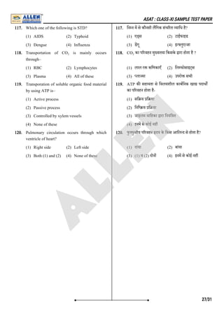 ASAT : CLASS-XI SAMPLE TEST PAPER
117. Which one of the following is STD?
(1) AIDS (2) Typhoid
(3) Dengue (4) Influenza
117. िन न म से कौनसी लिगक संच रत यािध है?
(1) एड्स (2) टाईफाइड
(3) डगू (4) इ लुए जा
118. Transportation of CO is mainly occurs
through–
(1) RBC (2) Lymphocytes
(3) Plasma (4) All of these
118. CO का प रवहन मु यतया िकसके ारा होता है ?
(1) लाल र किणकाएँ (2) िल फोसाइट्स
(3) ला मा (4) उपरो सभी
119. Transporation of soluble organic food material
by using ATP is–
(1) Active process
(2) Passive process
(3) Controlled by xylem vessels
(4) None of these
119. ATP क सहायता से िवलयशील काबिनक खा पदाथ
का प रवहन होता है-
(1) सि य ि या
(2) िनि य ि या
(3) जाइलम वािहका ारा िनयंि त
(4) इनम से कोई नह
120. Pulmonary circulation occurs through which
ventricle of heart?
(1) Right side (2) Left side
(3) Both (1) and (2) (4) None of these
120. फु फुसीय प रवहन दय के िकस आिल द से होता है?
(1) दांया (2) बांया
(3) (1) व (2) दोन (4) इनम से कोई नह
2 2
27/31
A
L
L
E
N
 